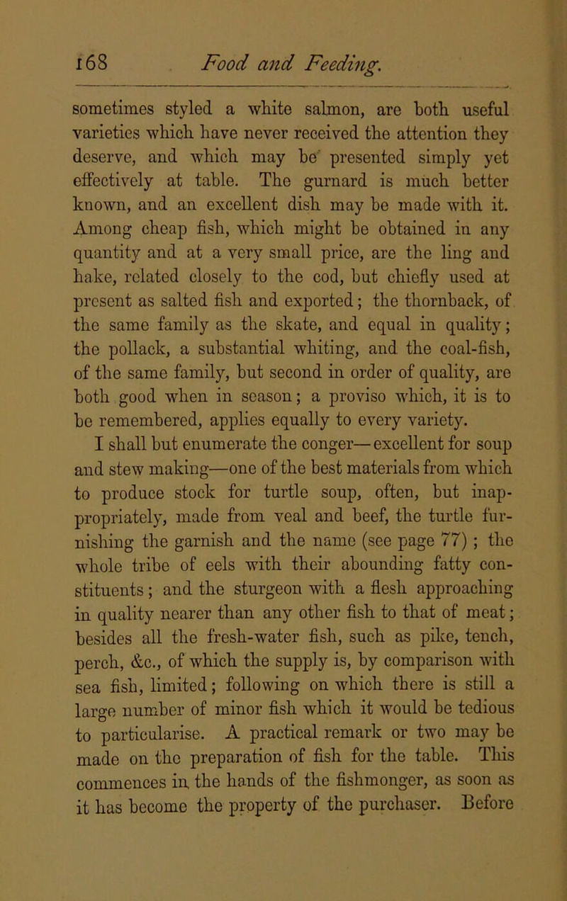 sometimes styled a white salmon, are both useful varieties which have never received the attention they deserve, and which may be presented simply yet effectively at table. The gurnard is much better known, and an excellent dish may be made with it. Among cheap fish, which might be obtained in any quantity and at a very small price, are the ling and hake, related closely to the cod, but chiefly used at present as salted fish and exported; the thornbaek, of the same family as the skate, and equal in quality; the pollack, a substantial whiting, and the coal-fish, of the same family, but second in order of quality, are both good when in season; a proviso which, it is to bo remembered, applies equally to every variety. I shall but enumerate the conger—excellent for soup and stew making—one of the best materials from which to produce stock for turtle soup, often, but inap- propriately, made from veal and beef, the turtle fur- nishing the garnish and the name (see page 77) ; the whole tribe of eels with their abounding fatty con- stituents ; and the sturgeon with a flesh approaching in quality nearer than any other fish to that of meat; besides all the fresh-water fish, such as pike, tench, perch, &c., of which the supply is, by comparison with sea fish, limited; following on which there is still a large number of minor fish which it would be tedious to particularise. A practical remark or two may be made on the preparation of fish for the table. This commences in the hands of the fishmonger, as soon as it has become the property of the purchaser. Before