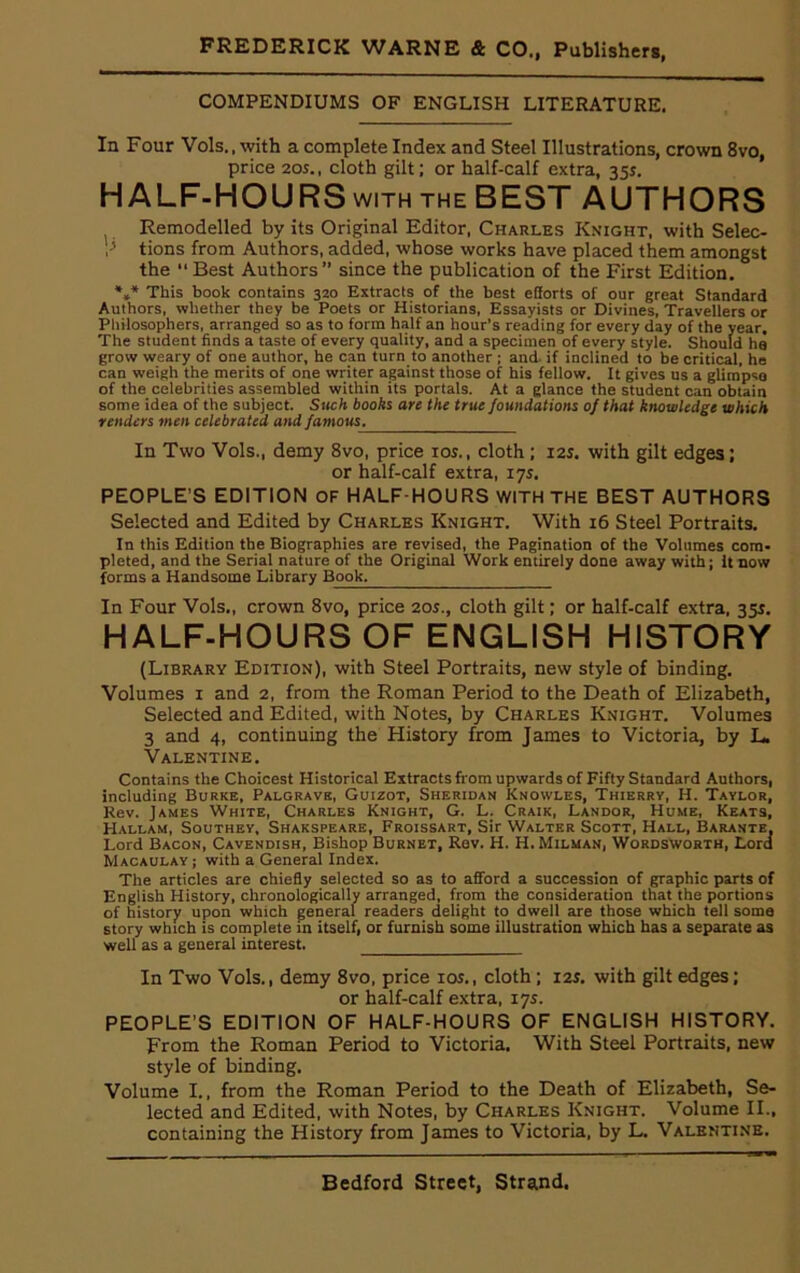 COMPENDIUMS OF ENGLISH LITERATURE. In Four Vols., with a complete Index and Steel Illustrations, crown 8vo, price 205., cloth gilt; or half-calf extra, 355. HALF-HOURS with the BEST AUTHORS Remodelled by its Original Editor, Charles Knight, with Selec- ? tions from Authors, added, whose works have placed them amongst the “ Best Authors” since the publication of the First Edition. *** This book contains 320 Extracts of the best efforts of our great Standard Authors, whether they be Poets or Historians, Essayists or Divines, Travellers or Philosophers, arranged so as to form half an hour’s reading for every day of the year. The student finds a taste of every quality, and a specimen of every style. Should he grow weary of one author, he can turn to another ; and if inclined to be critical, he can weigh the merits of one writer against those of his fellow. It gives us a glimpse of the celebrities assembled within its portals. At a glance the student can obtain some idea of the subject. Such books are the true foundations of that knowledge which renders men celebrated and famous. In Two Vols., demy 8vo, price 10s., cloth ; 125. with gilt edges; or half-calf extra, 175. PEOPLE’S EDITION OF HALF-HOURS WITH THE BEST AUTHORS Selected and Edited by Charles Knight. With 16 Steel Portraits. In this Edition the Biographies are revised, the Pagination of the Volumes com- pleted, and the Serial nature of the Original Work entirely done away with; It now forms a Handsome Library Book. In Four Vols., crown 8vo, price 20s., cloth gilt; or half-calf extra, 355. HALF-HOURS OF ENGLISH HISTORY (Library Edition), with Steel Portraits, new style of binding. Volumes 1 and 2, from the Roman Period to the Death of Elizabeth, Selected and Edited, with Notes, by Charles Knight. Volumes 3 and 4, continuing the History from James to Victoria, by L. Valentine. Contains the Choicest Historical Extracts from upwards of Fifty Standard Authors, including Burke, Palgrave, Guizot, Sheridan Knowles, Thierry, H. Taylor, Rev. James White, Charles Knight, G. L. Craik, Landor, Hume, Keats, Hallam, Southey, Shakspeare, Froissart, Sir Walter Scott, Hall, Barante. Lord Bacon, Cavendish, Bishop Burnet, Rev. H. H. Milman, Wordsworth, Lord Macaulay; with a General Index. The articles are chiefly selected so as to afford a succession of graphic parts of English History, chronologically arranged, from the consideration that the portions of history upon which general readers delight to dwell are those which tell some story which is complete in itself, or furnish some illustration which has a separate as well as a general interest. In Two Vols., demy 8vo, price 10s., cloth ; 125. with gilt edges; or half-calf extra, 17s. PEOPLE’S EDITION OF HALF-HOURS OF ENGLISH HISTORY. From the Roman Period to Victoria. With Steel Portraits, new style of binding. Volume I., from the Roman Period to the Death of Elizabeth, Se- lected and Edited, with Notes, by Charles Knight. Volume II., containing the History from James to Victoria, by L. Valentine.