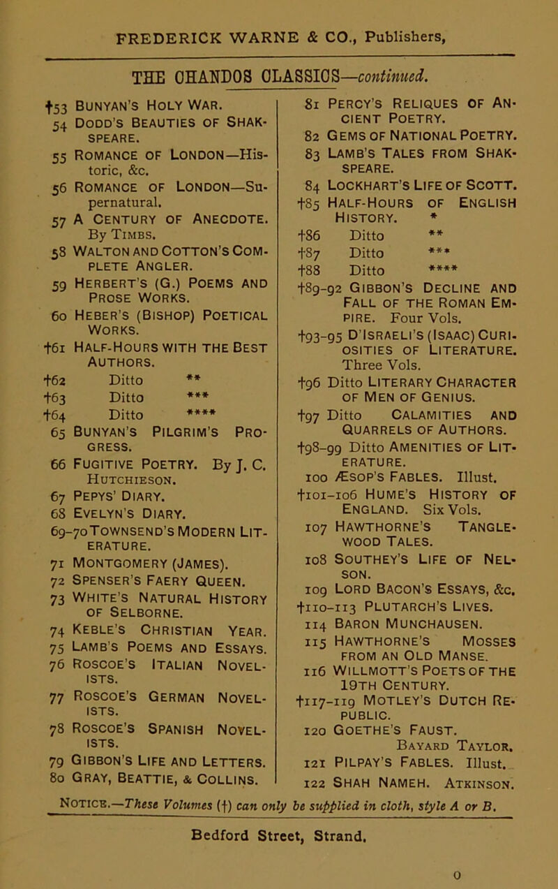 THE GHANDOS 0LA8SI0S—continued. +53 BUNYAN’S HOLY WAR. 54 Dodd’s Beauties of Shak- SPEARE. 55 Romance of London—His- toric, &c. 56 Romance of London—Su- pernatural, 57 A Century of Anecdote. By Timbs. 58 Walton and Cotton’s Com- plete Angler. 59 Herbert’s (G.) Poems and Prose Works. 60 Heber’s (Bishop) Poetical Works. +61 Half-Hours with the Best Authors. +62 Ditto ** +63 Ditto *** +64 Ditto **** 65 Bunyan’s Pilgrim’s Pro- gress. 66 Fugitive Poetry. By J. C. Hutchieson. 67 Pepys’ Diary. 68 Evelyn’s Diary. 69-7oTownsend’s Modern Lit- erature. 71 Montgomery (James). 72 Spenser’s Faery Queen. 73 White’s Natural History of Selborne. 74 Keble’s Christian Year. 75 Lamb’s Poems and Essays. 76 Roscoe’s Italian Novel- ists. 77 Roscoe’s German Novel- ists. 78 Roscoe’s Spanish Novel- ists. 79 Gibbon’s Life and Letters. 80 Gray, Beattie, & Collins. 81 Percy’s Reliques of An- cient Poetry. 82 Gems of National Poetry. 83 Lamb’s Tales from Shak- speare. 84 Lockhart’s Life of Scott. +85 Half-Hours of English History. * +86 Ditto ** +87 Ditto *** +88 Ditto **** +89-92 Gibbon’s Decline and Fall of the Roman Em- pire. Four Vols. +93-95 D'Israeli’s (Isaac) Curi- osities of Literature. Three Vols. +96 Ditto Literary Character of Men of Genius. +97 Ditto Calamities and Quarrels of Authors. +98-99 Ditto Amenities of Lit- erature. 100 -€sop’s Fables. Illust. +101-106 Hume’s History of England. Six Vols. 107 Hawthorne’s Tangle- wood Tales. 108 Southey's Life of Nel- son. 109 Lord Bacon’s Essays, &c. +110-113 Plutarch’s Lives. 114 Baron Munchausen. 115 Hawthorne’s Mosses from an Old Manse. 116 Willmott’s Poets of the 19th Century. +117-119 Motley’s Dutch Re- public. 120 Goethe’s Faust. Bayard Taylor. 121 Pilpay’s Fables, illust. 122 Shah Nameh. Atkinson. Notice.—These Volumes (f) can only be supplied in cloth, style A or B. Bedford Street, Strand. 0