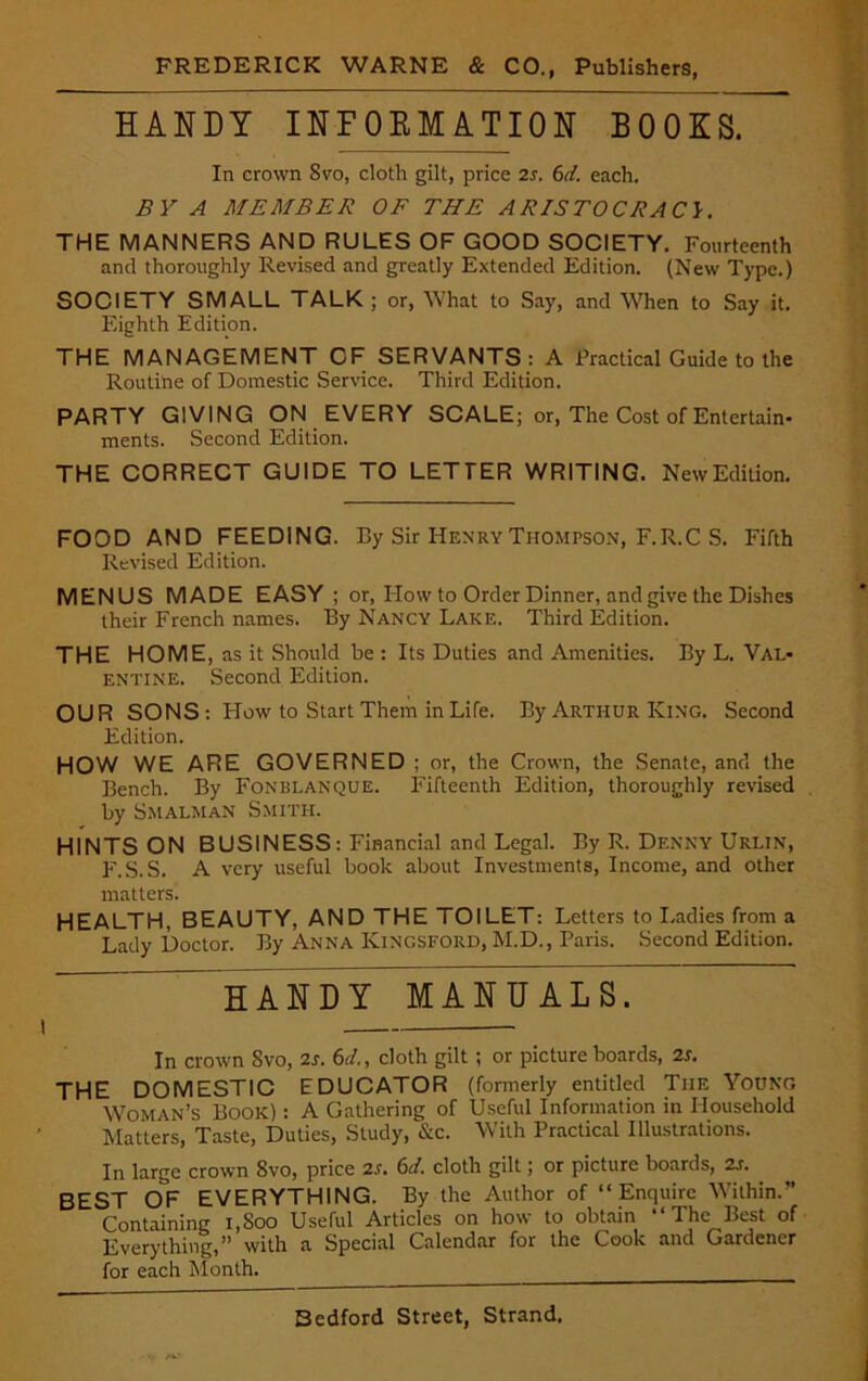 HANDY INFORMATION BOOKS. In crown Svo, cloth gilt, price 2s. 6d. each. BY A MEMBER OF THE ARISTOCRACY. THE MANNERS AND RULES OF GOOD SOCIETY. Fourteenth and thoroughly Revised and greatly Extended Edition. (New Type.) SOCIETY SMALL TALK; or, What to Say, and When to Say it. Eighth Edition. THE MANAGEMENT CF SERVANTS: A Practical Guide to the Routine of Domestic Sendee. Third Edition. PARTY GIVING ON EVERY SCALE; or, The Cost of Entertain- ments. Second Edition. THE CORRECT GUIDE TO LETTER WRITING. New Edition. FOOD AND FEEDING. By Sir Henry Thompson, F.R.C S. Fifth Revised Edition. MENUS MADE EASY ; or, How to Order Dinner, and give the Dishes their French names. By Nancy Lake. Third Edition. THE HOME, as it Should be : Its Duties and Amenities. By L. Val- entine. Second Edition. OUR SONS: How to Start Them in Life. By Arthur King. Second Edition. HOW WE ARE GOVERNED ; or, the Crown, the Senate, and the Bench. By Fonblanque. Fifteenth Edition, thoroughly revised by Smalman Smith. HINTS ON BUSINESS: Financial and Legal. By R. Denny Urlin, F.S.S. A very useful book about Investments, Income, and other matters. HEALTH, BEAUTY, AND THE TOILET: Letters to Ladies from a Lady Doctor. By Anna Kingsford, M.D., Paris. Second Edition. HANDY MANUALS. In crown Svo, 2s. 6d., cloth gilt; or picture boards, 2s. THE DOMESTIC EDUCATOR (formerly entitled Tiie Young Woman’s Book) : A Gathering of Useful Information in Household blatters, Taste, Duties, Study, &c. With Practical Illustrations. In large crown 8vo, price 2s. 6d. cloth gilt; or picture boards, 2s. BEST OF EVERYTHING. By the Author of “Enquire Within.” Containing i,Soo Useful Articles on how to obtain “The Best of Everything,” with a Special Calendar for the Cook and Gardener for each Month.