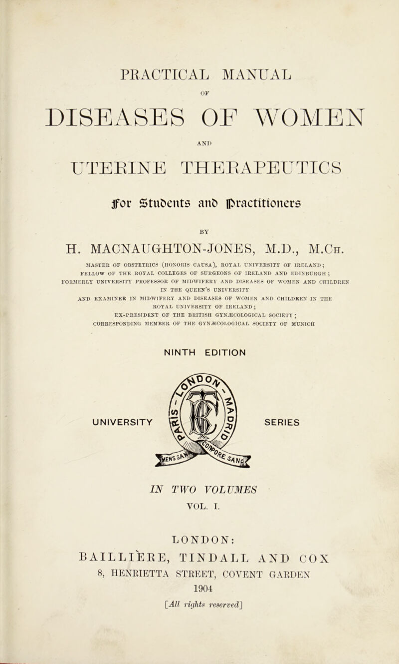 or ANI> U T E EIN E T H E E AE U T ICS jFor Students an& Ipractitioners BY H. MACNAUGHTON-JONES, M.D., M.Ch. MASTER OF OBSTETRICS (llOXORIS CAUSA), ROYAE UNIVERSITY OF IRELAND; FELLOW OF THE ROYAL COLLEGES OF SURGEONS OF IRELAND AND EDINBURGH ; FORMERLY UNIVERSITY PROFESSOR OF MIDWIFERY AND DISEASES OF WOMEN AND CHILDREN IN THE queen’s UNIVERSITY AND EXAMINER IN MIDW’IFERY AND DISEASES OF WOMEN AND CHILDREN IN THE ROYAL UNIVERSITY OF IRELAND ; EX-PRESIDENT OF THE BRITISH GYNAICOLOGICAL SOCIETY ; CORRESPONDING MEMBER OF THE GYNECOLOGICAL SOCIETY OF MUNICH IN TWO VOLUMES VOL. I. LONDON: BAILLIEKE, TINDALL AND COX 8, HENRIETTA STREET, COVENT GARDEN 1904 [All rights reserved]