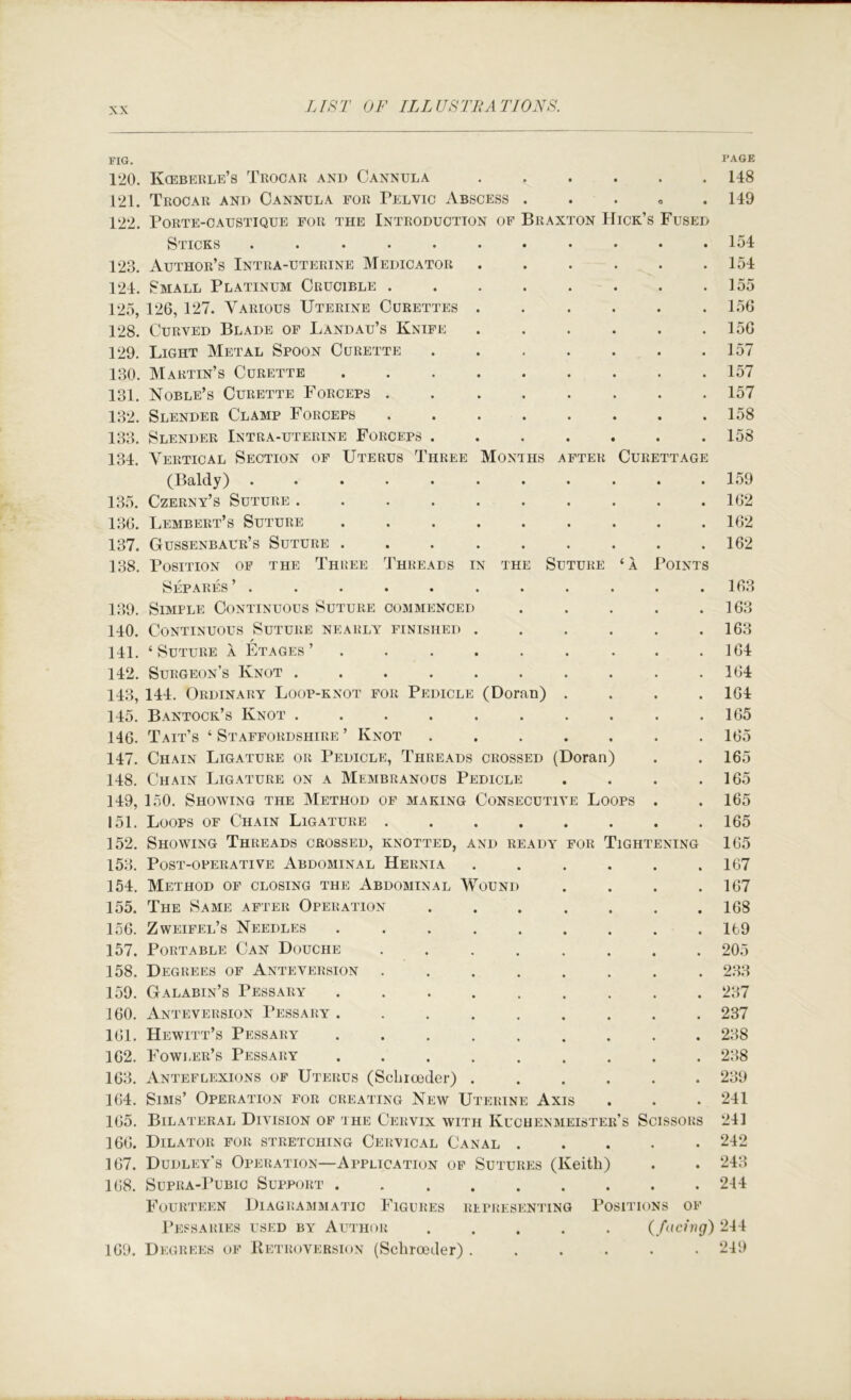 Months after Curettage ’OINTS (Doran) FIG. 120. Kceberle’s Trocar and Cannula 121. Trocar and Cannula for Pelvic Abscess . . . « . 122. PORTE-CAUSTIQUE FOR THE INTRODUCTION OF BrAXTON HiCK’S FuSED Sticks ..... 123. Author’s Intra-uterine Medicator 124. Small Platinum Crucible . 125. 126, 127. Various Uterine Curettes 128. Curved Blade of Landau’s Knife 129. Light Metal Spoon Curette 130. Martin’s Curette 131. Noble’s Curette Forceps . 132. Slender Clamp Forceps 133. Slender Intra-uterine Forceps . 131. Vertical Section of Uterus Three (Baldy) ..... 135. Czerny’s Suture .... 136. Lembert’s Suture 137. Gussenbaur’s Suture . 138. Position of the Three Threads in the Suture ‘a Separes ’ . 139. Simple Continuous Suture commenced 110. Continuous Suture nearly finished 111. ‘Suture a Etages’ . . 112. Surgeon’s Knot .... 113. 111. Ordinary Loop-knot for Pedicle 115. Bantock’s Knot .... 146. Tait’s ‘ Staffordshire ’ Knot 117. Chain Ligature or Pedicle, Threads crossed (Doran) 118. Chain Ligature on a Membranous Pedicle 119. 150. Showing the Method of making Consecutive Loops 151. Loops of Chain Ligature 152. Showing Threads crossed, knotted, and ready for Tighte 153. Post-operative Abdominal Hernia 151. Method of closing the Abdominal Wound 155. The Same after Operation .... 156. Zweifel’s Needles 157. Portable Can Douche 158. Degrees of Anteversion ..... 159. Galabin’s Pessary 160. Anteversion Pessary 161. Hewitt’s Pessary ...... 162. Fowler’s Pessary ...... 163. Anteflexions of Uterus (Scbiceder) . 164. Sims’ Operation for creating New Uterine Axis 165. Bilateral Division of the Cervix with Kucuenmeister’s Sci 166. Dilator for stretching Cervical Canal . 167. Dudley’s Operation—Application of Sutures (Keith) 168. SuPRA-PuBic Support Fourteen Diagrammatic Figures representing Positio Pessaries used by Author 169. Degrees of Retroversion (Schroeder) . NING SSORS S OF facing) PAGE 148 149 154 151 155 156 156 157 157 157 158 158 159 162 162 162 163 163 163 161 161 161 165 165 165 165 165 165 165 167 167 168 169 205 233 237 237 238 238 239 211 241 242 213 241 241 249