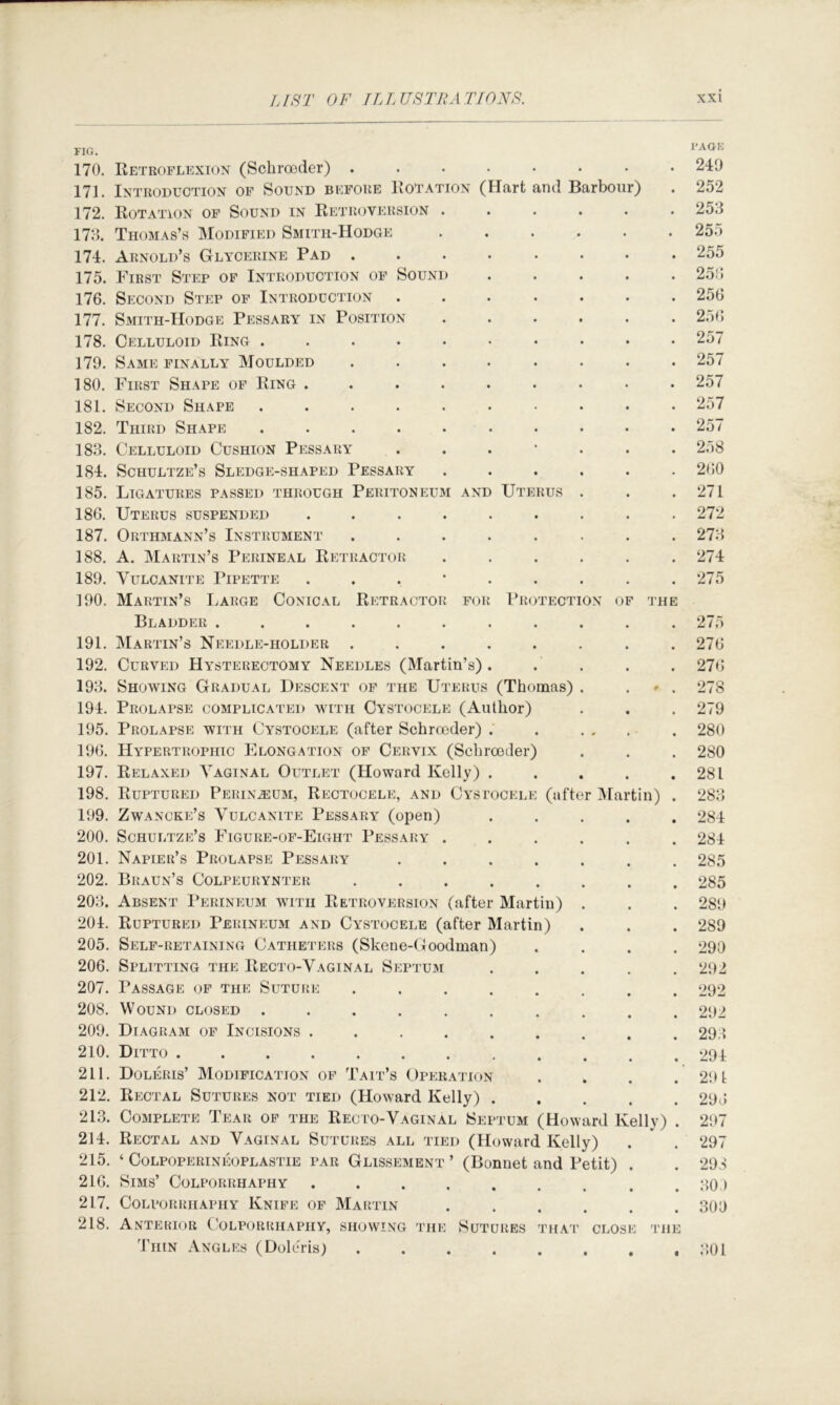 FIG. 170. Retroflexion (Schro3der) ........ 249 171. Introduction of Sound before Rotation (Hart and Barbour) . 252 172. Rotation of Sound in Retroversion ...... 253 173. Thomas’s Modified Smith-Hodge 255 174. Arnold’s Glycerine Pad 255 175. First Step of Introduction of Sound ..... 253 176. Second Step of Introduction ....... 256 177. Smith-Hodge Pessary in Position ...... 2.)f> 178. Celluloid Ring .......... 257 179. Same finally Moulded ........ 257 180. First Shape of Ring ......... 257 181. Second Shape .......... 257 182. Third Shape .......... 257 183. Celluloid Cushion Pessary ....... 258 184. Schultze’s Sledge-shaped Pessary ...... 260 185. Ligatures passed through Peritoneum and Uterus . . .271 186. Uterus suspended ......... 272 187. Orthmann’s Instrument ........ 273 188. A. Martin’s Perineal Retractor ...... 274 189. Vulcanite Pipette 275 190. Martin’s Large Conical Retractor for Protection of the Bladder ........... 275 191. Martin’s Np:edle-holder ........ 276 192. Curved Hysterectomy Needles (Martin’s) ..... 276 193. Showing Gradual Descent of the Uterus (Thomas) . . » . 278 194. Prolapse complicated with Cystocele (Author) . . . 279 195. Prolapse with Cystocele (after Schroeder) . . ... . 280 196. Hypertrophic Elongation of Cervix (Schrceder) . . . 280 197. Relaxed Vaginal Outlet (Howard Kelly) . . . . .281 198. Ruptured Perinzeum, Rectocele, and Cystocele (after IMartin) . 283 199. Zwancke’s Vulcanite Pessary (open) ..... 284 200. Schultze’s Figure-of-Eight Pessary ...... 284 201. Napier’s Prolapse Pessary ....... 285 202. Braun’s Colpeurynter ........ 285 203. Absent Perineum with Retroversion (after Martin) . . . 289 204. Ruptured Perineum and Cystocele (after Martin) . . . 289 205. Self-retaining Catheters (Skene-Goodman) .... 290 206. Splitting the Recto-Vaginal Septum ..... 292 207. Passage of the Suture ........ 292 208. Wound closed .......... 292 209. Diagram of Incisions ......... 293 210. Ditto 294 211. Doleris’ Modification of Tait’s Operation . . . . 291 212. Rectal Sutures not tied (Howard Kelly) 293 213. Complete Tear of the Recto-Vaginal Septum (Howard Kelly) . 297 214. Rectal and Vaginal Sutures all tied (Howard Kelly) . . 297 215. ‘ COLPOPERINEOPLASTIE PAR Glissement ’ (Bonnet and Petit) . . 293 216. Sims’ Colporrhaphy . . . . . . . . . 30 > 217. Colporrhaphy Knife of Martin ...... 309 218. Anterior ('olporkhaphy, showing the Sutures that close the Thin Angles (Doleris) ;;0l