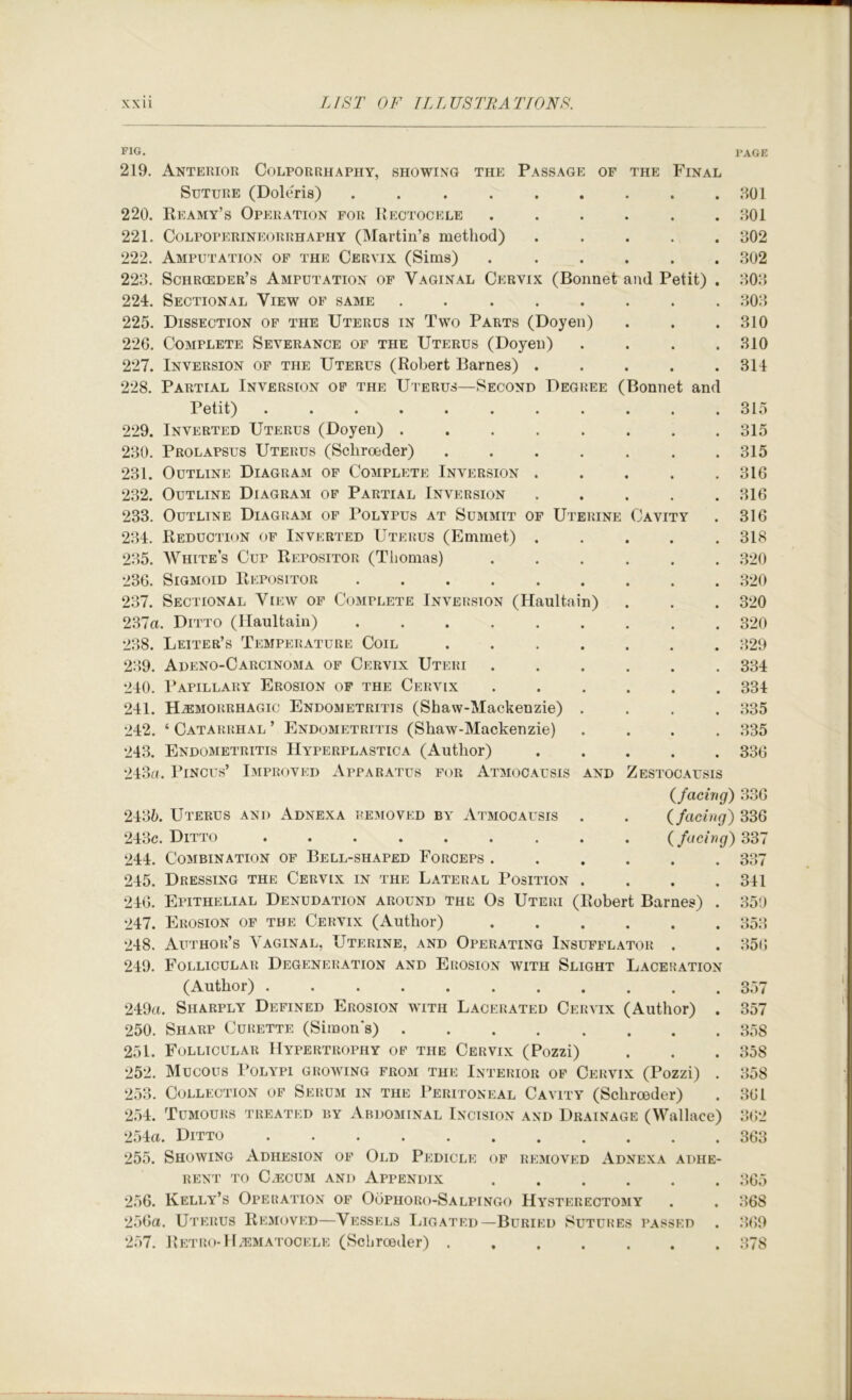 FIG. I'AGE 219. Anterior Colporrhapiiy, showing the Passage of the Final Suture (Doleris) ......... HOI 220. Eeamy’s Operation for Kectocele ...... HOI 221. Colpoperineorrhaphy (Martin’s method) ..... H02 222. Amputation of the Cervix (Sims) ...... H02 22H. Schrceder’s Amputation of Vaginal Cervix (Bonnet and Petit) . HOH 224. Sectional View of same ........ HOH 225. Dissection of the Uterus in Two Parts (Doyen) . . .310 226. Complete Severance of the Uterus (Doyen) .... 310 227. Inversion of the Uterus (Robert Barnes) ..... 314 228. Partial Inversion of the Uterus—Second Degree (Bonnet and Petit) . . . . . . . . . . .315 229. Inverted Uterus (Doyen) 315 230. Prolapsus Uterus (Scliroeder) ....... 315 231. Outline Diagram of Complete Inversion . . . . .316 232. Outline Diagram of Partial Inversion 316 233. Outline Diagram of Polypus at Summit of Uterine Cavity . 316 234. Reduction of Inverted Uterus (Emmet) . . . . .318 235. White’s Cup Repositor (Thomas) 320 236. Sigmoid Repositor 320 237. Sectional View of Complete Inversion (Haultain) . . . 320 237a. Ditto (Haultain) 320 238. Leiter’s Temperature Coil 329 239. Adeno-Carcinoma of Cervix Uteri 334 240. Papillary Erosion of the Cervix ...... 334 241. Hemorrhagic Endometritis (Shaw-Mackenzie) .... 335 242. ‘ Catarrhal ’ Endometritis (Shaw-Mackenzie) .... 335 243. Endometritis Hyperplastica (Author) ..... 336 243a. PiNCUs’ I.mproved Apparatus for Atmocausis and Zestocausis (facing) 336 2435. Uterus and Adnexa removed by Atmocausis . . ( facing) 336 243c. Ditto (facing) 331 244. Combination of Bell-shaped Forceps 337 245. Dressing the Cervix in the Lateral Position .... 341 246. Epithelial Denudation around the Os Uteri (Robert Barnes) . 350 247. Erosion of the Cervix (Author) 353 248. Author’s Vaginal, Uterine, and Operating Insufflator . . 35(5 249. Follicular Degeneration and Erosion with Slight Laceration (Author) 357 249a. Sharply Defined Erosion with Lacerated Cervix (Author) . 357 250. Sharp Curette (Simon's) 358 251. Follicular Hypertrophy of the Cervix (Pozzi) . . . 358 252. Mucous Polypi growing from the Interior of Cervix (Pozzi) . 358 253. Collection of Serum in the Peritoneal Cavity (Scliroeder) . 361 254. Tumours treated by Abdominal Incision and Drainage (Wallace) 362 254a. Ditto 363 255. Showing Adhesion of Old Pedicle of removed xVdnexa adhe- rent to CxECUM and Appendix ...... 365 256. Kelly’s Operation of Oophoro-Salpingo Hysterectomy . . 368 256a. Uterus Removed—Vessels Ligated—Buried Sutures passed . 3>69 257. Retro-ILematocele (ScLroeder) 378