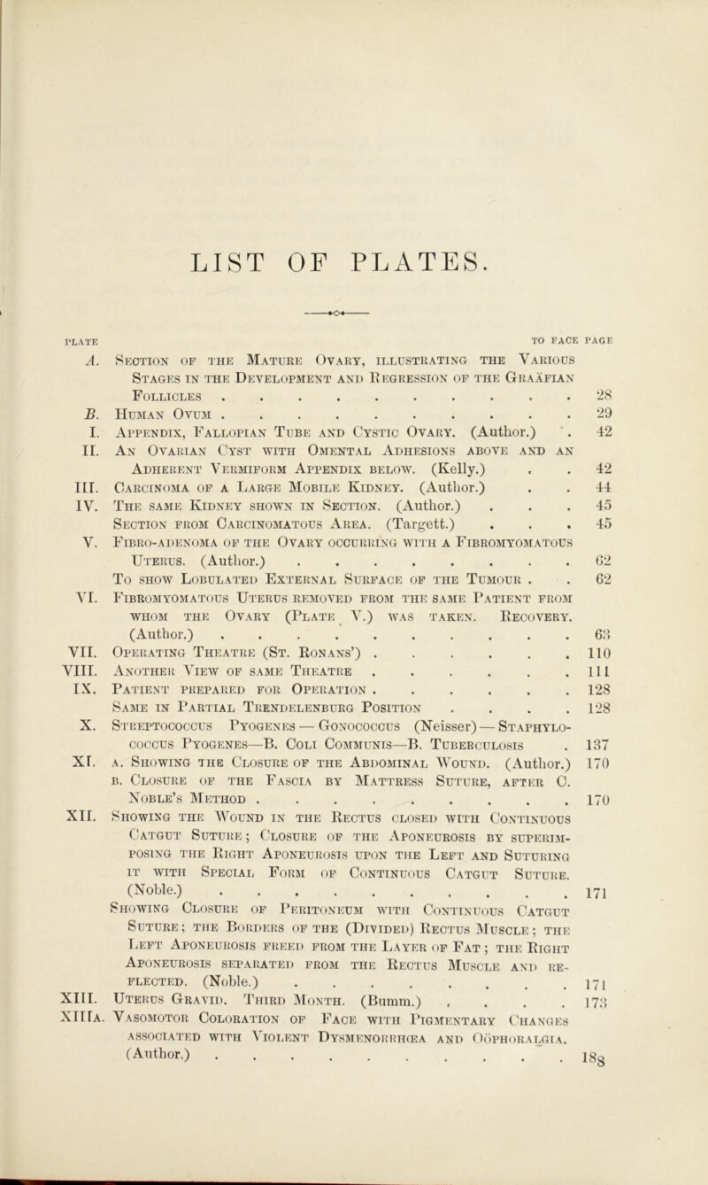 LIST OF PLATES. PLATE TO FACE PAGE A. Section of the Mature Ovary, illustrating the Various Stages in the Development and liegression of the Graafian Follicles .......... B. Human Ovum .......... I. Appendix, Fallopian Tube and Cystic Ovary. (Author.) II. An Ovarian Cyst with Omental Adhesions above ant) an Adherent Vermiform Appendix below. (Kelly.) III. Carcinoma of a Large Mobile Kidney. (Author.) IV. The same Kidney shown in Section. (Author.) Section from Carcinomatous Arp]a. (Targett.) V. Fibro-adenoma of the Ovary occurring with a Fibromyomatous Uterus. (Author.) ........ To SHOW Lobulated External Surface of the Tumour . VI. Fibromyomatous Uterus removed from the same Patient from whom the Ovary (Plate V.) was taken. Eecovery. (Author.) .......... VII. Operating Theatre (St. Konans’) ...... VIII. Another View of same Theatre ...... IX. Patient prepared for Operation ...... Same in Partial Trendelenburg Position .... X. Streptococcus Pyogenp:s — Gonococcus (Neisser) — Staphylo- coccus Pyogenes—B. Coli Communis—B. Tuberculosis XI. A. Showing the Closure of the Abdominal Wound. (Author.) B. Closure of the Fascia by Mattress Suture, after C. Noble’s IMethod ......... XII. Showing the Wound in the Rectus closed with C'ontinuous Catgut SuturvE ; Closure of the Aponeurosis by superim- posing THE Right Aponeurosis upon the Left and Suturing IT WITH Special Form of Continuous Catgut Suture. (Noble.) Showing Closure of 1’eritoneum with Continuous Catgut Suture ; the Borders of the (Divided) Rectus IMuscle ; the Left Aponeurosis freed from the IjAyer of Fat; the Right Aponeurosis separated from the Rectus Muscle and re- flected. (Noble.) XIII. Uterus Gravid. Third IMonth. (Bumm.) .... XIIIa. Vasomotor Coloration of Face with Pigmentary Changes associated with Violent Dysmenorrtkea and Oophoralgia. (Author.) ~ . 2S 29 42 42 44 45 45 02 62 60 no 111 128 128 187 170 170 171 171 178 18s