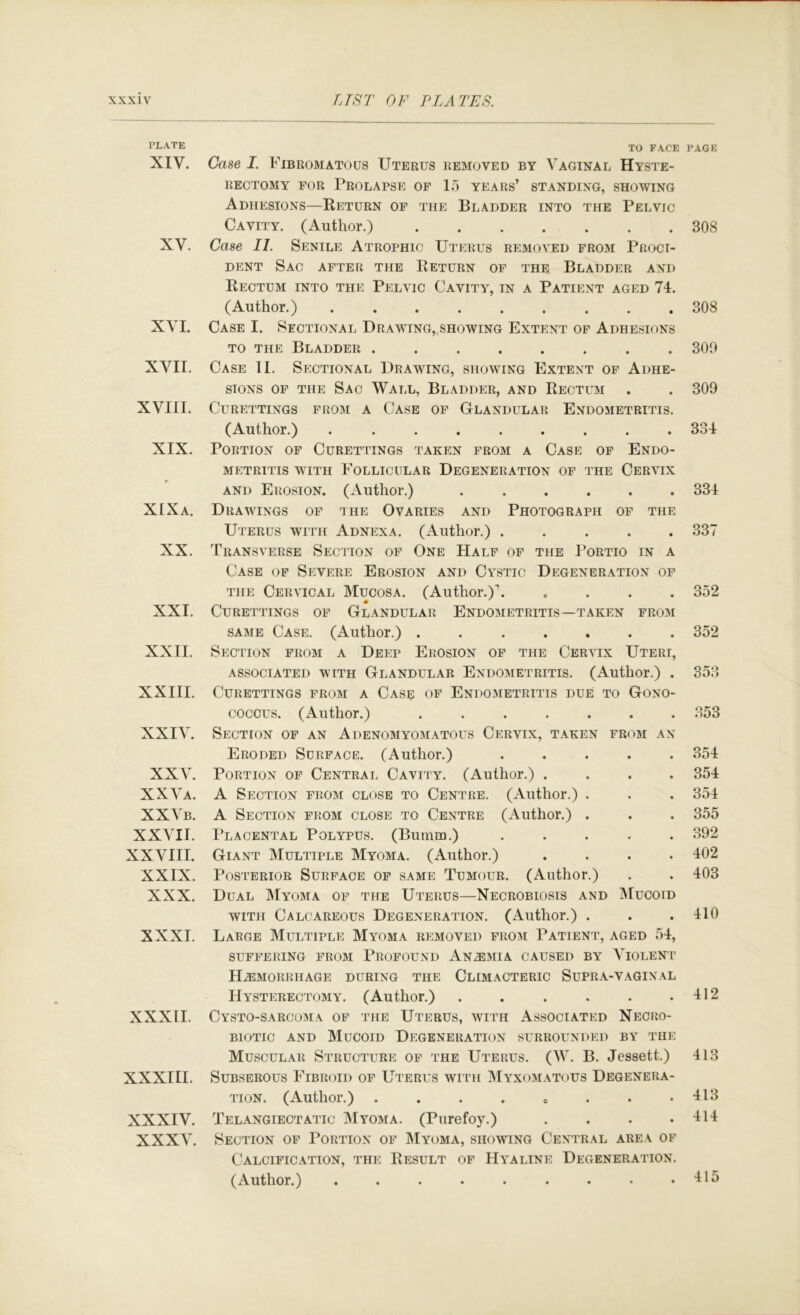 PLATE XIV. XV. XVI. XVII. XVIII. XIX. XIXa. XX. XXI. XXII. XXIII. XXIV. XXV. XXVa. XXVb. XXVII. XXVIII. XXIX. XXX. XXXI. XXXII. XXXIII. XXXIV. XXXV. TO FACE Case I. Fibromatous Uterus removed by Vaginal Hyste- rectomy FOR Prolapse of 15 years’ standing, showing Adhesions—Keturn of the Bladder into the Pelvic Cavity. (Author.) Case II. Senile Atrophic Uterus removed from Proci- DENT Sac after the Return of the Bladder and Rectum into the Pelvic Cavity, in a Patient aged 74. (Author.) Case I. Sectional Drawing„showing Extent of Adhesions TO the Bladder ........ Case II. Sectional Drawing, showing Extent of Adhe- sions OF THE Sac Wall, Bladder, and Rectum CURETTINGS FROM A CaSE OF GLANDULAR EnDOMETRITIS. (Author.) ......... Portion of Curettings taken from a Case of Endo- metritis WITH Follicular Degeneration of the Cervix AND Erosion. (Author.) ...... Drawings of the Ovaries and Photograph of the Uterus with Adnexa. (Author.) ..... Transverse Section of One Half of the Portio in a Case of Severe Erosion and Cystic Degeneration of THE Cervical Mucosa. (Author.). .... Curettings of Glandular Endometritis—taken from same Case. (Author.) Section from a Deep Erosion of the Cervix Uteri, ASSOCIATED WITH GLANDULAR EnDOMETRITIS. (Author.) . Curettings from a Case of Endometritis due to Gono- coccus. (Author.) ....... Section of an Adenomyomatous Cervix, taken from an Eroded Surface. (Author.) ..... Portion of Central Cavity. (Author.) .... A Section from close to Centre. (Author.) . A Section from close to Centre (Author.) . Placental Polypus. (Bumm.) ..... Giant Multiple Myoma. (Author.) .... Posterior Surface of same Tumour. (Author.) Dual IVIyoma of the Uterus—Necrobiosis and IMucoid WITH Calcareous Degeneration. (Author.) . Large Multiple Myoma removed from Patient, aged 54, SUFFERING FROM PROFOUND An^MIA CAUSED BY VIOLENT PliEaiORRHAGE DURING THE CLIMACTERIC SUPRA-VAGINAL Hysterectomy. (Author.) ...... Cysto-sarcoima of THE Uterus, with Associated Necro- BiOTic AND Mucoid Degeneration surrounded by the Muscular Structure of the Uterus. (W. B. Jessett.) Subserous Fibroid of Uterus with Myxomatous Degenera- tion. (Author.) . . . . o . . . Telangiectatic IMyoma. (Purefoy.) .... Section of Portion of Myoma, showing Central area of Calcification, the Result of Hyaline Degeneration. (Author.) ......... PACK 308 308 300 309 334 334 .337 352 352 353 353 354 354 354 355 392 402 403 410 412 413 413 414 415