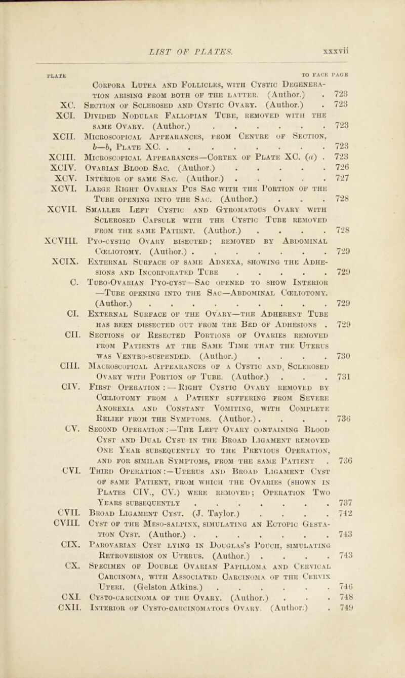 I’LAXK TO FACE PAGE Corpora Lutea and Follicles, with Cystic Degenera- tion ARISING FROM BOTH OP THE LATTER. (AutllOr.) . 723 XC. Section of Sclerosed and Cystic Ovary. (Author.) . 723 XCI. Divided Nodular Fallopian Tube, removed with the same Ovary. (Autlior.) ...... 723 XCII. Microscopical Appearances, from Centre of Section, h—h, Plate XC 723 XCIIl. Microscopical Appearances—Cortex of Plate XC. (a) . 723 XCIV. Ovarian Blood Sac. (Author.) . . . . .726 XCV. Interior of same Sac. (Author.) ..... 727 XCVI. Large Bight Ovarian Pus Sac with the 1’ortion of the Tube opening into the Sac. (Author.) . . . 728 XCVII. Sjialler Left Cystic and Gyromatous Ovary with Sclerosed Capsule with the Cystic Tube removed from the same Patient. (Author.) . . . .728 XCVIII. Pyo-cystic OvAPiY bisected ; removed by AbJ)OMINAL CcELiOTOMY. (Author.) . . . . . . .729 XCIX. External Surface of same Adnexa, showing the Adhe- sions AND Incorporated Tube ..... 729 C. Tubo-Ovarian I’yo-cyst—Sac opened to show Interior —Tube opening into the Sac—Abdominal Cceliotomy. (Author.) ......... 729 Cl. External Surface of the Ovary—the Adherent Tube HAS BEEN DISSECTED OUT FROM THE BeD OF ADHESIONS . 729 CII. Sections of Kesected Portions op Ovaries removed FROM Patients at the Same Time that the Uterus WAS Ventro-suspended. (Author.) .... 730 cm. Macroscopical Appearances of a Cystic and, Sclerosed Ovary with Portion of Tube. (Author.) . . . 731 CIV. First Operation : — Bight Cystic Ovary removed by Cceliotomy from a I’atient suffering from Severe Anorexia and Constant Vomiting, with Complete Belief from the Symptoms. (Author.) .... 736 CV. Second Operation The Left Ovary containing Blood Cyst and Dual Cyst in the Broad Ligament removed One Year subsequently to the Previous Operation, AND FOR similar SyMPTOMS, FROM THE SA31E I’aTIENT . 736 CVI. Third Operation Uterus and Broad Ligament Cyst OP SAME Patient, from which the Ovaries (shown in Plates CIV., CV.) were removed; Operation Two Years subsequently ....... 737 evil. Broad Ligament Cyst. (J. Taylor.) . . . .712 CVIII. Cyst of the Meso-salpinx, simulating an Ectopic Gesta- tion Cyst. (Author.) 713 CIX. Parovarian Cyst lying in Douglas’s Pouch, simulating Retroversion on Uterus. (Author.) . . . .743 ex. Specimen op Double Ovarian Papilloma and Cervical Carcinoma, with Associated Carcinoma of the Cervix Uteri. (Gelston Atkins.) . . . . . .716 CXI. Cysto-carcinoma of the Ovary. (Author.) . . . 748 CXII. Interior of Cysto-carcinomatous Ovarar (Author.) . 749