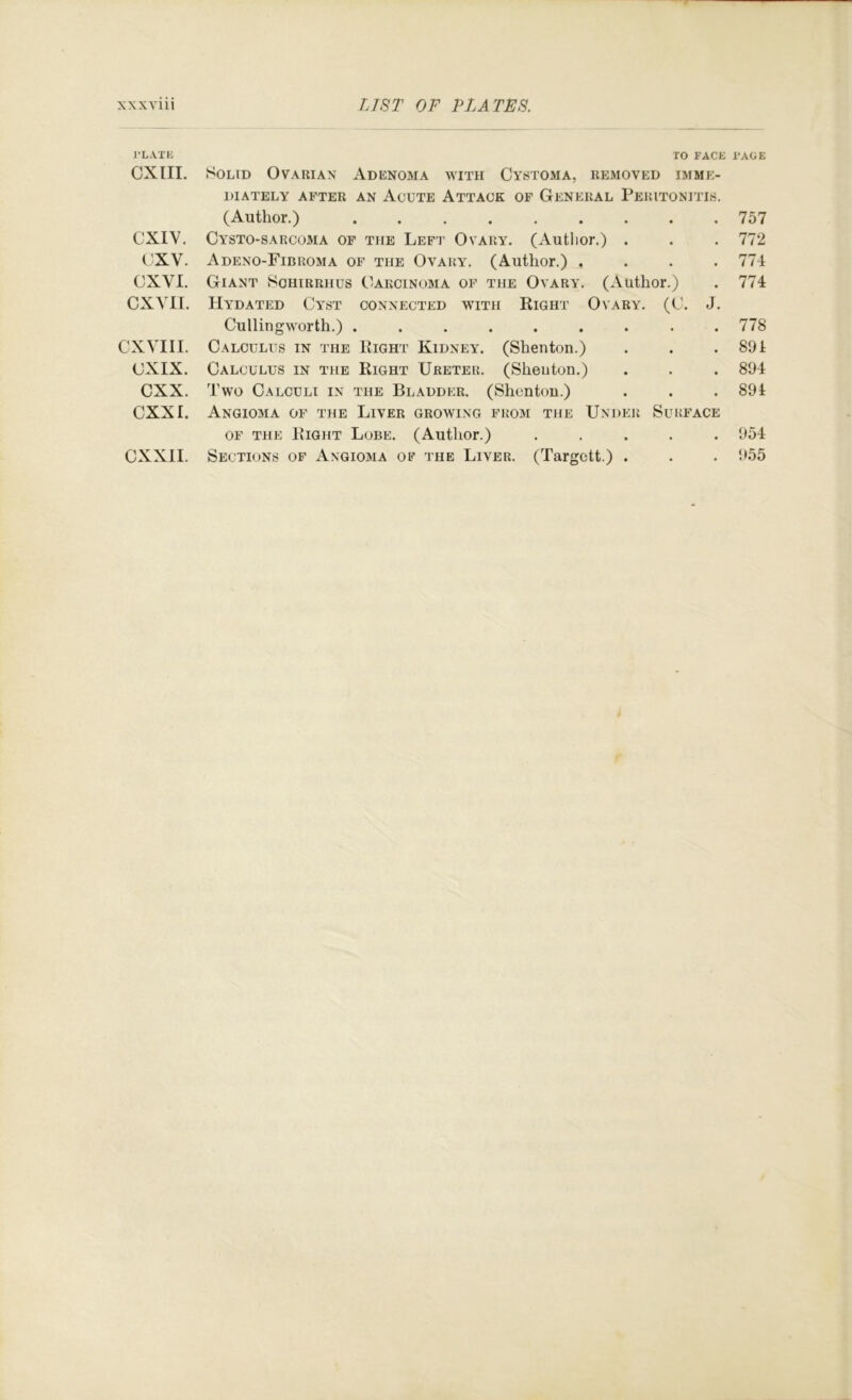 I’L.VXK TO FACE I'AGE CXIII. Solid Ovarian Adenoma with Cystoma, removed imme- diately AFTER AN AcUTE ATTACK OF GENERAL PERITONITIS. (Author.) 757 CXIV, Cysto-sarcoma of the Left Ovary. (Author.) . . . 772 CXV. Adeno-Fibroma of the Ovary. (Author.) .... 774 CXVl. Giant Sohirrhus Carcinoma of the Ovary. (Author.) . 774 CXA'II. Hydated Cyst connected with Right Ovary. (C. J. Cullingworth.) ......... 778 CXVIII. Calculus in the Right Kidney. (Shenton.) . . .891 CXIX. Calculus in the Right Ureter. (Shenton.) . . . 894 CXX. Two Calculi in the Bladder. (Shenton.) . . . 894 CXXI. Angioma of the Liver growing from the Under Surface OF the Right Lobe. (Author.) ..... 954 CXXII. Sections of Angiojia of the Liver. (Targett.) . . . 955