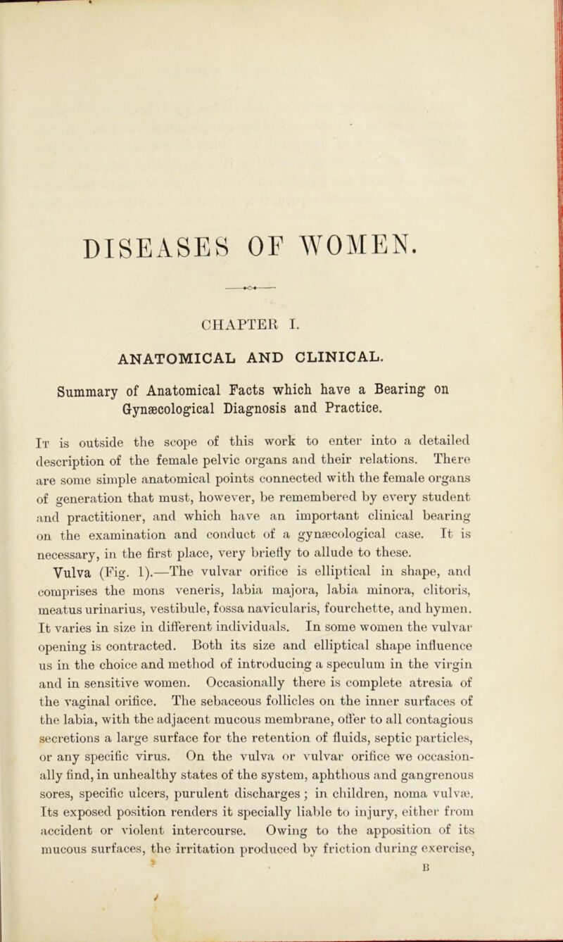 DISEASES OF WOMEN. CHAPTER I. ANATOMICAL AND CLINICAL. Summary of Anatomical Facts which have a Bearing on Gynaecological Diagnosis and Practice. It is outside the scope of this work to enter into a detailed description of the female pelvic organs and their relations. There are some simple anatomical points connected with the female organs of generation that must, however, be remembered by every student and practitioner, and which have an important clinical bearing- on the examination and conduct of a gynecological case. It is necessary, in the first place, very briefly to allude to these. Vulva (Pig. !)•—The vulvar orifice is elliptical in shape, and comprises the mons veneris, labia majora, labia minora, clitoris, meatus urinarius, vestibule, fossa navicularis, fourchette, and hymen. It varies in size in difi'erent individuals. In some women the vulvar opening is contracted. Both its size and elliptical shape influence us in the choice and method of introducing a speculum in the virgin and in sensitive women. Occasionally there is complete atresia of the vaginal orifice. The sebaceous follicles on the inner surfaces of the labia, with the adjacent mucous membrane, ofier to all contagious secretions a large surface for the retention of fluids, septic particles, or any specific virus. On the vulva or vulvar orifice we occasion- ally find, in unhealthy states of the system, aphthous and gangrenous sores, specific ulcers, purulent discharges; in children, noma vulvte. Its exposed position renders it specially liable to injury, either from accident or violent intercourse. Owing to the apposition of its mucous surfaces, the irritation produced by friction during exercise,