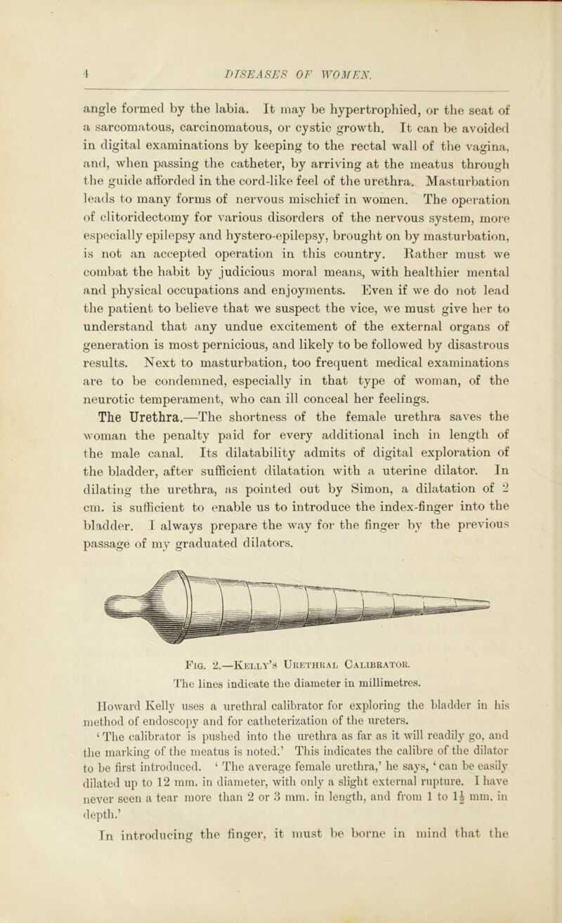 angle formed by the labia. It may be hypertrophied, or the seat of a sarcomatous, carcinomatous, or cystic growth. It can be avoided in digital examinations by keeping to the rectal wall of the vagina, and, when passing the catheter, by arriving at the meatus through the guide afforded in the cord-like feel of the urethra. Masturbation leads to many forms of nervous mischief in women. The operation of clitoridectomy for various disorders of the nervous system, moi*e especially epilepsy and hystero-epilepsy, brought on by masturbation, is not an accepted operation in this country. Rather must we combat the habit by judicious moral means, with healthier mental and physical occupations and enjoyments. Even if we do not lead the patient to believe that we suspect the vice, we must give her to understand that any undue excitement of the external organs of generation is most pernicious, and likely to be followed by disastrous results. Next to masturbation, too frequent medical examinations are to be condemned, especially in that type of woman, of the neurotic temperament, who can ill conceal her feelings. The Urethra.—The shortness of the female urethra saves the woman the penalty paid for every additional inch in length of the male canal. Its dilatability admits of digital exploration of the bladder, after sufficient dilatation with a uterine dilator. In dilating the urethra, as pointed out by Simon, a dilatation of 2 cm. is sufficient to enable us to introduce the index-finger into the bladder. I always prepare the way for the finger by the previous passage of my graduated dilators. Fig. 2.—Kelly’s Ukethual Calibrator. 4'lie lines indicate the diameter in millimetres. Howard Kelly uses a urethral calibrator for exploring the bladder in liis method of endoscopy and for catheterization of the ureters. ‘ The calibrator is pushed into the urethra as far as it will readily go, aud the marking of the meatus is noted.’ This indicates the calibre of the dilator to be first introduced. ‘ The average female urethra,’ he says, ‘ can be easily dilated up to 12 mm. in diameter, with only a slight external rupture. I have never seen a tear more than 2 or 3 mm. in length, and from 1 to mm. in depth.’ In introducing the finger, it must V)e borne in mind that the