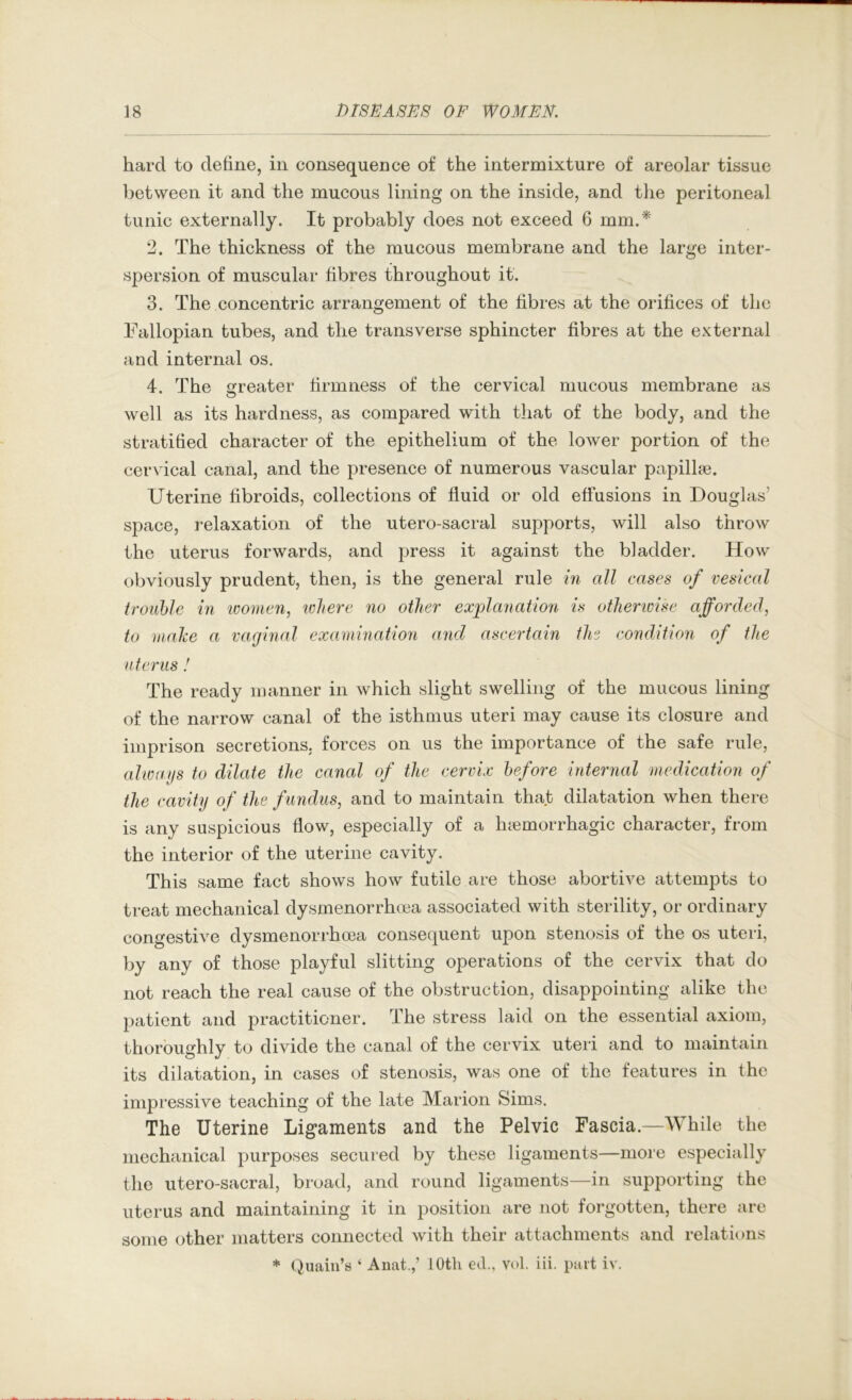 hard to define, in consequence of the intermixture of areolar tissue between it and the mucous lining on the inside, and the peritoneal tunic externally. It probably does not exceed 6 mm.*' 2. The thickness of the mucous membrane and the large inter- spersion of muscular fibres throughout it. 3. The concentric arrangement of the fibres at the orifices of the Fallopian tubes, and the transverse sphincter fibres at the external and internal os. 4. The greater firmness of the cervical mucous membrane as well as its hardness, as compared with that of the body, and the stratified character of the epithelium of the lower portion of the cervical canal, and the presence of numerous vascular papillae. Uterine fibroids, collections of fluid or old efifusions in Douglas’ space, relaxation of the utero-sacral supports, will also throw the uterus forwards, and press it against the bladder. How obviously prudent, then, is the general rule m all cases of vesical trouble in ivomc7i, lolierc no other explanation is otherwise afforded, to make a vaginal examination and ascertain the condition of the uterus ! The ready manner in which slight swelling of the mucous lining of the narrow canal of the isthmus uteri may cause its closure and imprison secretions, forces on us the importance of the safe rule, alwaijs to dilate the canal of the cervix before internal medication of the cavity of the fundus, and to maintain that dilatation when there is any suspicious flow, especially of a haemorrhagic character, from the interior of the uterine cavity. This same fact shows how futile are those abortive attempts to treat mechanical dysmenorrhoea associated with sterility, or ordinary congestive dysmenorrhoea consequent upon stenosis of the os uteri, by any of those playful slitting operations of the cervix that do not reach the real cause of the obstruction, disappointing alike the patient and practitioner. The stress laid on the essential axiom, thoroughly to divide the canal of the cervix uteri and to maintain its dilatation, in cases of stenosis, was one of the features in the impressive teaching of the late Marion Sims. The Uterine Ligaments and the Pelvic Fascia.—While the mechanical purposes secured by these ligaments—more especially the utero-sacral, broad, and round ligaments—in supporting the uterus and maintaining it in position are not forgotten, there are some other matters connected with their attachments and relations * (iuaiu’s ‘ Anat.,’ 10th ed., vol. Hi. part iv.