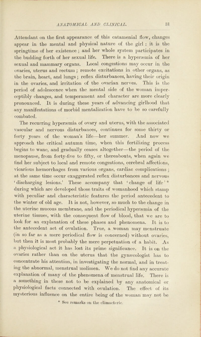 Attendant on the first appearance of this catamenial flow, changes appear in the mental and physical nature of the girl : it is the springtime of her existence ; and her whole system participates in the budding forth of her sexual life. There is a hyperiemia of her sexual and mammary organs. Local congestions may occur in the ovaries, uterus and rectum; remote excitations in other organs, as the brain, heart, and lungs; reflex disturbances, having their origin in the ovaries, and irritation of the ovarian nerves. This is tlic period of adolescence when the mental side of the woman imper- ceptibly changes, and temperament and character are more clearly pronounced. It is during these years of advancing girlhood that any manifestations of morbid mentalization have to be so carefully combated. The recurring hyperaimia of ovary and uterus, with the associated vascular and nervous disturbances, continues for some thirty or forty years of the woman’s life—her summer. And now we approach the critical autumn time, when this fertilizing process begins to wane, and gradually ceases altogether—the period of the menopause, from forty-five to fifty, or thereabouts, when again wo find her subject to local and remote congestions, cerebral affections, vicarious haemorrhages from various organs, cardiac complications ; at the same time occur exaggerated reflex disturbances and nervous ‘ discharging lesions.’ These accompany that ‘ change of life ’ * during which are developed those traits of womanhood which stamp with peculiar and characteristic features the period antecedent to the winter of old age. It is not, however, so much to the change in the uterine mucous membrane, and the periodical hypenemia of the uterine tissues, with the consequent flow of blood, that we are to look for an explanation of these phases and phenomena. It is to the antecedent act of ovulation. True, a woman may menstruate (in so far as a mere periodical flow is concerned) without ovaries, l)iit then it is most probably the mere perpetuation of a hal)it. As a physiological act it has lost its prime significance. It is on the ovaries rather than on the uterus that the gyniccologist has to concentrate his attention, in investigating the normal, and in treat- ing the abnormal, menstrual molimen. \\ e do not find any accurate explanation of many of the phenomena of menstrual life. There is a something in these not to be explained by any anatomical or physiological facts connected with ovulation. The efi’ect of its mysterious influence on the entire being of the woman may not be * See remarks on the elimaeterie.