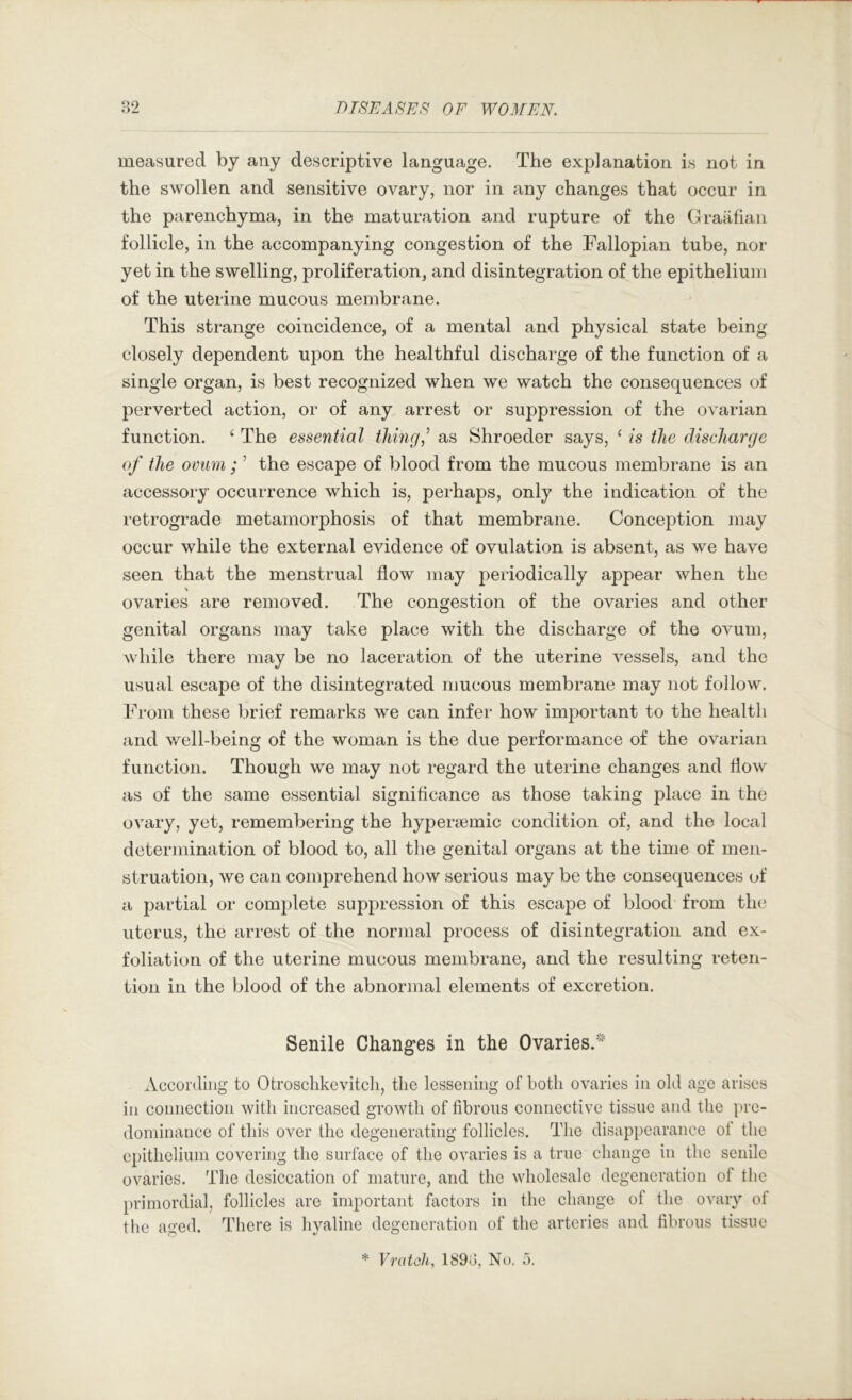 measured by any descriptive language. The explanation is not in the swollen and sensitive ovary, nor in any changes that occur in the parenchyma, in the maturation and rupture of the Graafian follicle, in the accompanying congestion of the Fallopian tube, nor yet in the swelling, proliferation, and disintegration of the epithelium of the uterine mucous membrane. This strange coincidence, of a mental and physical state being closely dependent upon the healthful discharge of the function of a single organ, is best recognized when we watch the consequences of perverted action, or of any arrest or suppression of the ovarian function. ‘ The essential tiling,^ as Shroeder says, ‘ is the discharge of the ovum ; ’ the escape of blood from the mucous membrane is an accessory occurrence which is, perhaps, only the indication of the retrograde metamorphosis of that membrane. Conception may occur while the external evidence of ovulation is absent, as we have seen that the menstrual flow may periodically appear when the V ovaries are removed. The congestion of the ovaries and other genital organs may take place with the discharge of the ovum, while there may be no laceration of the uterine vessels, and the usual escape of the disintegrated mucous membrane may not follow. From these brief remarks we can infer how important to the health and well-being of the woman is the due performance of the ovarian function. Though we may not regard the uterine changes and flow as of the same essential significance as those taking place in the ovary, yet, remembering the hypenemic condition of, and the local determination of blood to, all the genital organs at the time of men- struation, we can comprehend how serious may be the consequences of a partial or complete suppression of this escape of blood from the uterus, the arrest of the normal process of disintegration and ex- foliation of the uterine mucous membrane, and the resulting reten- tion in the blood of the abnormal elements of excretion. Senile Changes in the Ovaries.^ According to Otroschkevitcli, the lessening of both ovaries in old age arises in connection with increased growth of fibrous connective tissue and the pre- dominance of this over the degenerating follicles. The disappearance of the epithelium covering the surface of the ovaries is a true change in the senile ovaries. The desiccation of mature, and the wholesale degeneration of the primordial, follicles are important factors in the change of the ovary of the aged. There is hyaline degeneration of the arteries and fibrous tissue * Vratoh, 1898, No. a.