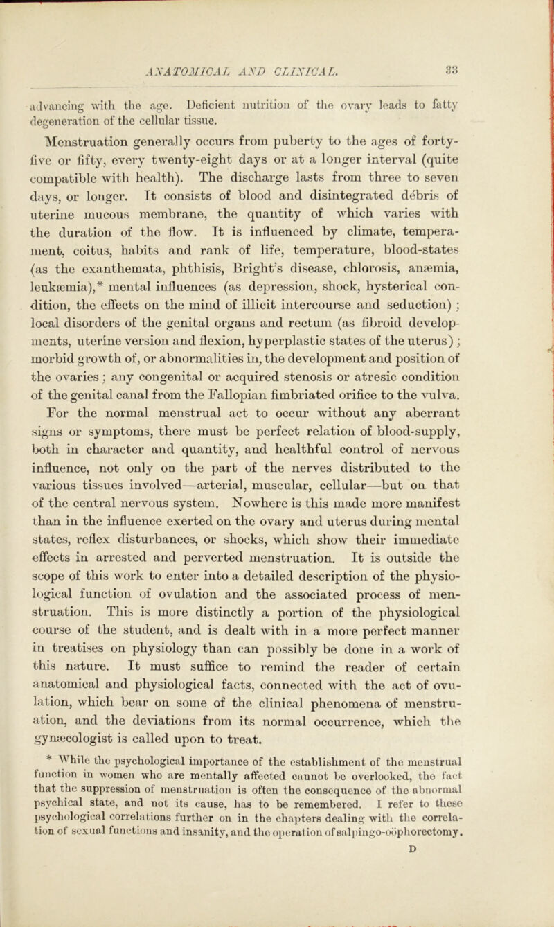 advaiicing with the age. Deficient nutrition of tlie ovary leads to fatty degeneration of the cellular tissue. Menstruation generally occurs from puberty to the ages of forty- five or fifty, every twenty-eight days or at a longer interval (quite compatible with health). The discharge lasts from three to seven days, or longer. It consists of blood and disintegrated debris of uterine mucous membrane, the quantity of which varies with the duration of the flow. It is influenced by climate, tempera- ment, coitus, habits and rank of life, temperature, blood-states (as the exanthemata, phthisis, Bright’s disease, chlorosis, amemia, leukaemia),^ mental influences (as depression, shock, hysterical con- dition, the effects on the mind of illicit intercourse and seduction) ; local disorders of the genital organs and rectum (as fibroid develop- ments, uterine version and flexion, hyperplastic states of the uterus) ; morbid growth of, or abnormalities in, the development and position of the ovaries; any congenital or acquired stenosis or atresic condition of the genital canal from the Fallopian fimbriated orifice to the vulva. For the normal menstrual act to occur without any aberrant signs or symptoms, there must be perfect relation of blood-supply, both in character and quantity, and healthful control of nervous influence, not only on the part of the nerves distributed to the various tissues involved—arterial, muscular, cellular—but on that of the central nervous system. Nowhere is this made more manifest than in the influence exerted on the ovary and uterus during mental states, reflex disturbances, or shocks, which show their immediate effects in arrested and perverted menstruation. It is outside the scope of this work to enter into a detailed description of the physio- logical function of ovulation and the associated process of men- struation. This is more distinctly a portion of the physiological course of the student, and is dealt with in a more perfect manner in treatises on physiology than can possibly be done in a work of this nature. It must suffice to remind the reader of certain anatomical and physiological facts, connected with the act of ovu- lation, which bear on some of the clinical phenomena of menstru- ation, and the deviations from its normal occurrence, which the gynaecologist is called upon to treat. * While the psychological importance of the establishment of the menstrual function in women who are mentally affected cannot be overlooked, the fact that the suppression of menstruation is often the consequence of the abnormal psychical state, and not its cause, has to be remembered. I refer to these psychological correlations further on in the chapters dealing with the correla- tion of sexual functions and insanity, and the operation ofsalpingo-oophorectomy. D