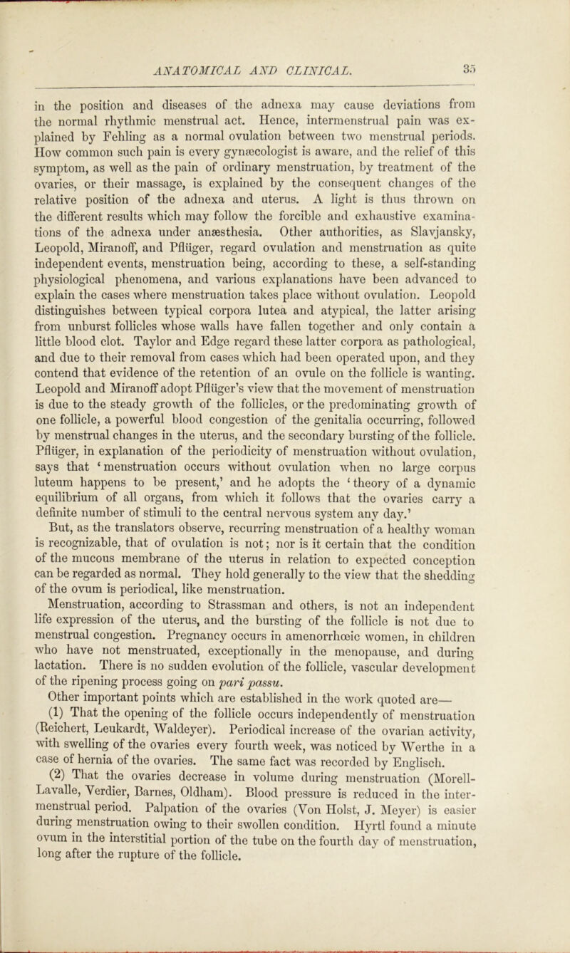 ill the position and diseases of the adnexa may cause deviations from the normal rhythmic menstrual act. Hence, intermenstrual pain was ex- plained by Fehling as a normal ovulation between two menstrual periods. How common such pain is every gynoecologist is aware, and the relief of this symptom, as well as the pain of ordinary menstruation, by treatment of the ovaries, or their massage, is explained by the consequent changes of the relative position of the adnexa and uterus. A light is thus thrown on the different results which may follow the forcible and exhaustive examina- tions of the adnexa under anaesthesia. Other authorities, as Slavjansky, Leopold, Miranoff, and Pfliiger, regard ovulation and menstruation as quite independent events, menstruation being, according to these, a self-standing physiological phenomena, and various explanations have been advanced to explain the cases where menstruation takes place without ovulation. Leopold distinguishes between typical corpora lutea and atypical, the latter arising from unburst follicles whose walls have fallen together and only contain a little blood clot. Taylor and Edge regard these latter corpora as pathological, and due to their removal from cases which had been operated upon, and they contend that evidence of the retention of an ovule on the follicle is wanting. Leopold and Miranoff adopt Pfliiger’s view that the movement of menstruation is due to the steady growth of the follicles, or the predominating growth of one follicle, a powerful blood congestion of the genitalia occurring, followed by menstrual changes in the uterus, and the secondary bursting of the follicle. Pfliiger, in explanation of the periodicity of menstruation without ovulation, says that ‘menstruation occurs without ovulation when no large corpus luteum happens to be present,’ and he adopts the ‘theory of a dynamic equilibrium of all organs, from which it follows that the ovaries carry a definite number of stimuli to the central nervous system any day.’ But, as the translators observe, recurring menstruation of a healthy woman is recognizable, that of ovulation is not; nor is it certain that the condition of the mucous membrane of the uterus in relation to expected conception can be regarded as normal. They hold generally to the view that the shedding of the ovum is periodical, like menstruation. Menstruation, according to Strassman and others, is not an independent life expression of the uterus, and the bursting of the follicle is not due to menstrual congestion. Pregnancy occurs in amenorrhoeic women, in children who have not menstruated, exceptionally in the menopause, and during lactation. There is no sudden evolution of the follicle, vascular development of the ripening process going on pari passu. Other important points which are established in the work quoted are— (1) That the opening of the follicle occurs independently of menstruation (Reichert, Leukardt, Waldeyer). Periodical increase of the ovarian activity, with swelling of the ovaries every fourth week, was noticed by Werthe in a case of hernia of the ovaries. The same fact was recorded by Englisch. (2) That the ovaries decrease in volume during menstruation (Morell- Lavalle, Yerdier, Barnes, Oldham). Blood pressure is reduced in the inter- menstrual period. Palpation of the ovaries (Yon Holst, J. Meyer) is easier during menstruation owing to their swollen condition. Hyrtl found a minute ovum in the interstitial portion of the tube on the fourth day of menstruation, long after the rupture of the follicle.