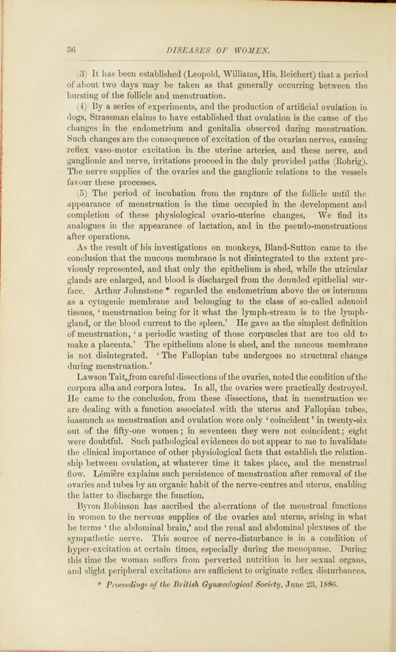 (3) It has been established (Leopold, Williams, His, rieichert) that a period of about two days may be taken as that generally occurring between the bursting of the follicle and menstruation. (d) By a series of experiments, and the production of artificial ovulation in dogs, Strassman claims to have established that ovulation is the cause of the changes in the endometrium and genitalia observed during menstruation. Such changes are the consequence of excitation of the ovarian nerves, causing retlex vaso-motor excitation in the uterine arteries, and these nerv’’e, and ganglionic and nerve, irritations proceed in the duly provided paths (Rohrig). The nerve supplies of the ovaries and the ganglionic relations to the vessels favour these processes. (5) The period of incubation from the rupture of the follicle until the appearance of menstruation is the time occupied in the development and completion of these physiological ovario-uterine changes. We find its analogues in the appearance of lactation, and in the pseudo-menstruations after operations. As the result of his investigations on monkeys, Bland-Sutton came to the conclusion that the mucous membrane is not disintegrated to the extent pre- viously represented, and that only the epithelium is shed, while the utricular glands are enlarged, and blood is discharged from the denuded epithelial sur- face. Arthur Johnstone * regarded the endometrium above the os internum as a cytogenic membrane and belonging to the class of so-called adenoid tissues, ‘ menstruation being for it what the lymph-stream is to the lymph- gland, or the blood current to the spleen.’ He gave as the simplest definition of menstruation, ‘a periodic wasting of those corpuscles that are too old to make a placenta.’ The epithelium alone is shed, and the mucous membrane is not disintegrated. ‘ The Fallopian tube undergoes no structural change dui’ing menstruation.’ Lawson Tait,/rom careful dissections of the ovaries, noted the condition of the corpora alba and corpora lutea. In all, the ovaries were practically destroyed. He came to the conclusion, from these dissections, that in menstruation we are dealing with a function associated with the uterus and Fallopian tubes, iiiasmuch as menstruation and ovulation were only ‘ coincident ’ in twenty-six out of the fifty-one women; in seventeen they were not coincident; eight were doubtful. Such pathological evidences do not appear to me to invalidate tlie clinical importance of other physiological facts that establish the relation- ship between ovulation, at whatever time it takes place, and the menstrual flow. Lemiere explains such persistence of menstruation after removal of the ovaries and tul)es by an organic habit of the nerve-centres and uterus, enabling the latter to discharge the function. Bvron Robinson has ascribed the aberrations of the menstrual functions 4/ in women to the nervous supplies of the ovaries and uterus, arising in what he terms ‘ the abdominal brain,’ and the renal and abdominal plexuses of the sympathetic nerve. This source of nerve-disturbance is in a condition of liyper-excitation at certain times, especially during the menopause. During this time the woman suffers from perverted nutrition in her sexual organs, and slight peripheral excitations are sufficient to originate reflex disturbances. * Proceedings of the British GynsecoJogicat Society, June 23, 188(5.