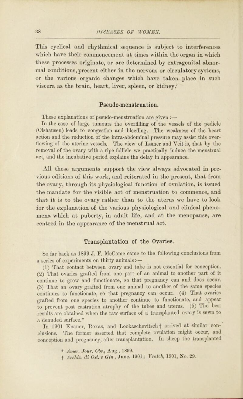 This cyclical and rhythmical sequence is subject to interferences which have their commencement at times within the organ in which these processes originate, or are determined by extragenital abnor- mal conditions, present either in the nervous or circulatory systems, or the various organic changes which have taken place in such viscera as the brain, heart, liver, spleen, or kidney.’ Pseudo-menstruation. These explanations of pseudo-menstruation are given :—■ In the case of large tumours the overfilling of the vessels of the pedicle (Olshausen) leads to congestion and bleeding. The weakness of the heart action and the reduction of the intra-abdominal pressure may assist this over- flowing of the uterine vessels. The view of Issmer and Veit is, that by the removal of the ovary with a ripe follicle we practically induce the menstrual act, and the incubative period explains the delay in appearance. All these arguments support the view always advocated in pre- vious editions of this work, and reiterated in the present, that from the ovary, through its physiological function of ovulation, is issued the mandate for the visible act of menstruation to commence, and that it is to the ovary rather than to the uterus we have to look for the explanation of the various physiological and clinical pheno- mena which at j^uberty, in adult life, and at the menopause, are centred in the appearance of the menstrual act. Transplantation of the Ovaries. So far back as 1899 J. F. McCome came to the following conclusions from a series of experiments on thirty animals:— (1) That contact between ovary and tube is not essential for conception. (2) That ovaries grafted from one part of an animal to another part of it continue to grow and functionate, so that pregnancy can and does occur. (3) That an ovary grafted from one animal to another of the same species continues to functionate, so that pregnancy can occur. (4) That ovaries grafted from one species to another continue to functionate, and appear to prevent post castration atrophy of the tubes and uterus. (5) The best results are obtained when the raw surface of a transplanted ovary is sewn to a denuded surface.* In 1901 Knauer, Koxas, and Lookaschevitsch f arrived at similar con- clusions. The former asserted that complete ovulation might occur, and conception and pregnancy, after transplantation. In sheep the transplanted * Amer. Jour. Ohs., Aug., 1899. t Archiv. di Ost, e Gin., June, 1901; Vratch, 1901, No. 29.