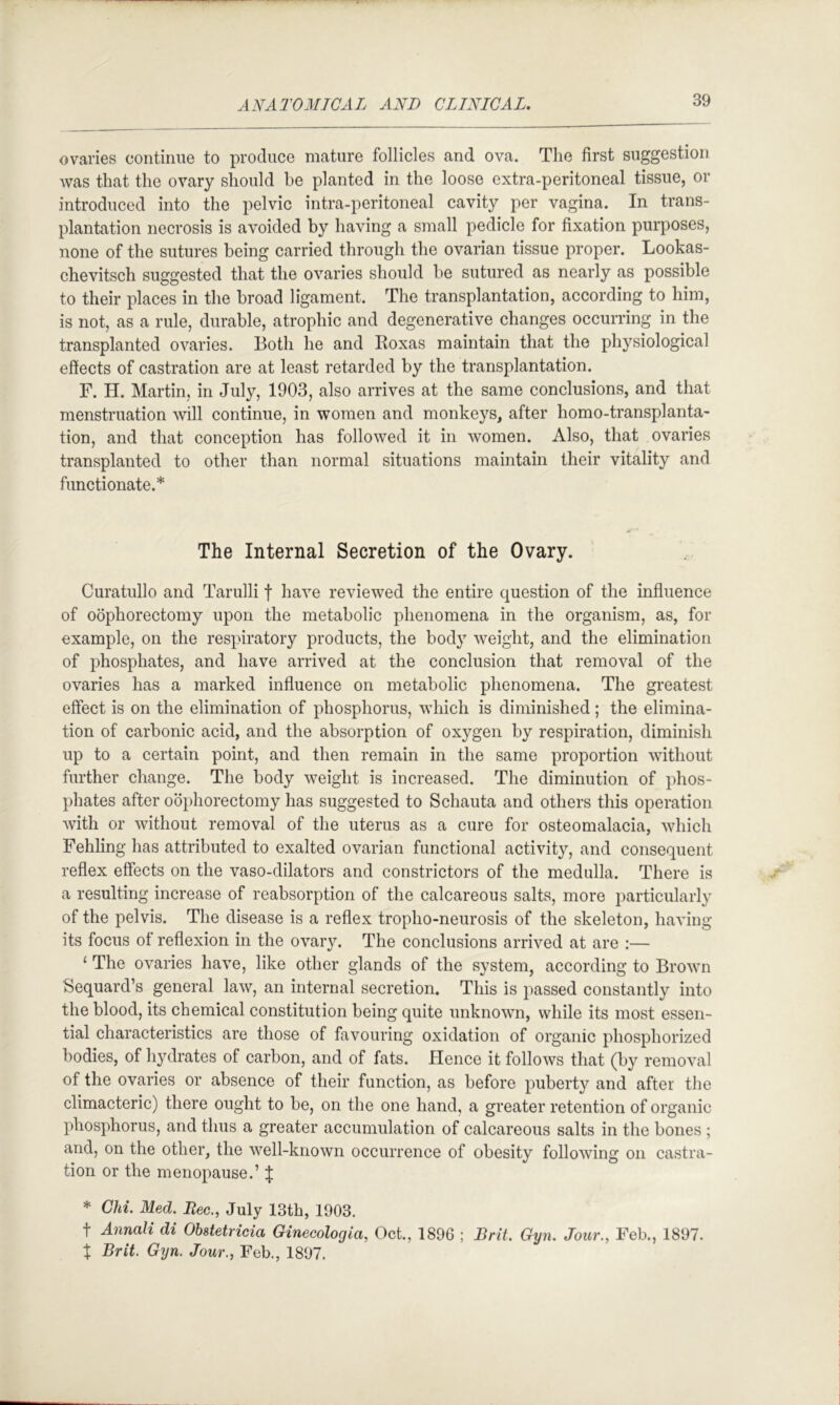 ovaries continue to produce mature follicles and ova. The first suggestion was that the ovary should he planted in the loose extra-peritoneal tissue, or introduced into the pelvic intra-peritoneal cavity per vagina. In trans- plantation necrosis is avoided by having a small pedicle for fixation purposes, none of the sutures being carried through the ovarian tissue proper. Lookas- chevitsch suggested that the ovaries should be sutured as nearly as possible to their places in the broad ligament. The transplantation, according to him, is not, as a rule, durable, atrophic and degenerative changes occurring in the transplanted ovaries. Both he and Roxas maintain that the physiological effects of castration are at least retarded by the transplantation. F. H. Martin, in July, 1903, also arrives at the same conclusions, and that menstruation will continue, in women and monkeys, after homo-transplanta- tion, and that conception has followed it in women. Also, that ovaries transplanted to other than normal situations maintain their vitality and functionate.* The Internal Secretion of the Ovary. Curatullo and Tarulli f have reviewed the entire question of the influence of oophorectomy upon the metabolic phenomena in the organism, as, for example, on the respiratory products, the body weight, and the elimination of phosphates, and have arrived at the conclusion that removal of the ovaries has a marked influence on metabolic phenomena. The greatest effect is on the elimination of phosphorus, which is diminished ; the elimina- tion of carbonic acid, and the absorption of oxygen by respiration, diminish up to a certain point, and then remain in the same proportion without further change. The body weight is increased. The diminution of phos- phates after oophorectomy has suggested to Schauta and others this operation with or without removal of the uterus as a cure for osteomalacia, which Fehling has attributed to exalted ovarian functional activity, and consequent reflex effects on the vaso-dilators and constrictors of the medulla. There is a resulting increase of reabsorption of the calcareous salts, more particularly of the pelvis. The disease is a reflex tropho-neurosis of the skeleton, having its focus of reflexion in the ovary. The conclusions arrived at are :— ‘ The ovaries have, like other glands of the system, according to Brown Sequard’s general law, an internal secretion. This is jiassed constantly into the blood, its chemical constitution being quite unknown, while its most essen- tial characteristics are those of favouring oxidation of organic phosphorized bodies, of hydrates of carbon, and of fats. Hence it follows that (by removal of the ovaries or absence of their function, as before puberty and after the climacteric) there ought to be, on the one hand, a greater retention of organic phosphorus, and thus a greater accumulation of calcareous salts in the bones ; and, on the other, the well-known occurrence of obesity following on castra- tion or the menopause.’ $ * Chi. Med. Bee., July 13th, 1903. t Annali di Obstetricia Ginecologla, Oct., 1896 ; Brit. Gyn. Jour., Feb., 1897. X Brit. Gyn. Jour., Feb., 1897.
