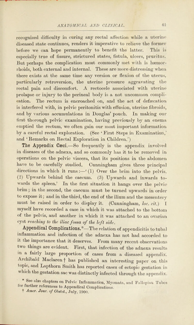 recognized difficulty in curing any rectal affiection while a uterine diseased state continues, renders it imperative to relieve the former before we can hope permanently to benefit the latter. This is especially true of fissure, strictured states, fistula, ulcers, pruritus. But perhaps the complication most commonly met with is haemor- rhoids, both external and internal. These are more distressing when there exists at the same time any version or flexion of the uterus, particularly retroversion, the uterine pressure aggravating the rectal pain and discomfort. A rectocele associated with uterine prolapse or injury to the perineal body is a not uncommon compli- cation. The rectum is encroached on, and the act of defaecation is interfered with, in pelvic peritonitis with effusion, uterine fibroids, and by various accumulations in Douglas’ pouch. In making our first thorough pelvic examination, having previously by an enema emptied the rectum, we often gain our most important information by a careful rectal exploration. (See ‘ First Steps in Examination,’ and ‘ Remarks on Rectal Exploration in Children.’) The Appendix Cseci.—So frequently is the appendix involved in diseases of the adnexa, and so commonly has it to be removed in operations on the pelvic viscera, that its positions in the abdomen have to be carefully studied. Cunningham gives three principal directions in which it runs:—‘ (1) Over the brim into the pelvis. (2) Upwards behind the caecum. (3) Upwards and inwards to- wards the spleen.’ In the first situation it hangs over the pelvic brim; in the second, the caecum must be turned upwards in order to expose it; and in the third, the end of the ilium and the mesentery must be raised in order to display it. (Cunningham, loc. cii.) I myself have recorded a case in which it was attached to the bottom of the pelvis, and another in which it was attached to an ovarian cyst reaching to the iliac fossa of the left side. Appendical Complications. —The relation of appendicitis to tubal inflammation and infection of the adnexa has not had accorded to it the importance that it deserves. From many recent observatit)iis two things are evident. First, that infection of the adnexa results in a fairly large proportion of cases from a diseased appendix. Aichibald Maclarenj' has published an interesting paper on this topic, and Lapthorn Smith has reported cases of ectopic gestation in which the gestation sac was distinctly infected through the appendix. Inflammation, ]\[yomata, and Fallopian Tubes 01 further references to Appendical Complications, t Amer. Jour, of Ohstet, July, 1900.