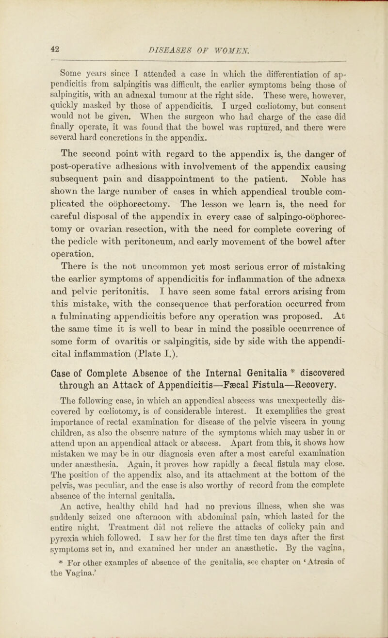 Some years since I attended a case in which the differentiation of ap- pendicitis from salpingitis was difficult, the earlier symptoms being those of salpingitis, with an adnexal tumour at the right side. These were, however, quickly masked by those of appendicitis. I urged coeliotomy, but consent would not be given. When the surgeon who had charge of the case did finally operate, it was found that the bowel was ruptured, and there were several hard concretions in the appendix. The second point with regard to the appendix is, the danger of post-operative adhesions with involvement of the appendix causing subsequent pain and disappointment to the patient. Noble has shown the large number of cases in which appendical trouble com- plicated the oophorectomy. The lesson we learn is, the need for careful disposal of the appendix in every case of salpingo-oophorec- tomy or ovarian resection, with the need for complete covering of the pedicle with peritoneum, and early movement of the bowel after operation. There is the not uncommon yet most serious error of mistaking the earlier symptoms of appendicitis for inflammation of the adnexa and pelvic peritonitis. I have seen some fatal errors arising from this mistake, with the consequence that perforation occurred from a fulminating appendicitis before any operation was proposed. At the same time it is well to bear in mind the possible occurrence of some form of ovaritis or salpingitis, side by side with the appendi- cital inflammation (Plate I.). Case of Complete Absence of the Internal Genitalia ^ discovered throug’h an Attack of Appendicitis—Paccal Fistula—Recovery. The following case, in which an appendical abscess was unexpectedly dis- covered by cceliotomy, is of considerable interest. It exemplifies the great importance of rectal examination for disease of the pelvic viscera in young children, as also the obscure nature of the symptoms which may usher in or attend upon an appendical attack or abscess. Apart from this, it shows how mistaken we may be in our diagnosis even after a most careful examination under anaesthesia. Again, it proves how rapidly a faecal fistula may close. The position of the appendix also, and its attachment at the bottom of the pelvis, was peculiar, and the case is also worthy of record from the complete absence of the internal genitalia. An active, healthy child had had no previous illness, when she was suddenly seized one afternoon with abdominal pain, which lasted for the entire night. Treatment did not relieve the attacks of colicky pain and pyrexia which followed. I saw her for the first time ten days after the first symptoms set in, and examined her under an anjesthetic. By the vagina, * For other examples of absence of the genitalia, see chapter on ‘ Atresia of the Vagina.’