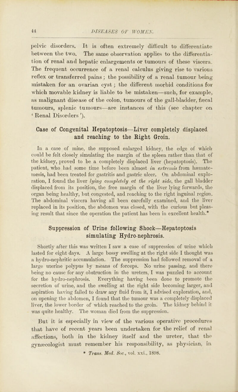 pelvic disorders. It is often extremely ditlicult to differentiate between the two. The same observation applies to the differentia- tion of renal and hepatic enlargements or tumours of these viscera. The frequent occurrence of a renal calculus giving rise to various redex or transferred pains; the possibility of a renal tumour being mistaken for an ovarian cyst; the different morbid conditions for which movable kidney is liable to be mistaken—such, for example, as malignant disease of the colon, tumours of the gall-bladder, feecal tumours, splenic tumours—are instances of this (see chapter on ‘ Renal Disorders ’). Case of Congenital Hepatoptosis—Liver completely displaced and reaching to the Right Groin. In a case of mine, the supposed enlarged kidney, the edge of which could be felt closely simulating the margin of the spleen rather than that of the kidney, proved to be a completely displaced liver (hepatoptosis). The patient, who had some time before been almost in extremis ivom haemate- mesis, had been treated for gastritis and gastric ulcer. On abdominal explo- ration, I found the liver lying completely at the right side., the gall bladder displaced from its position, the free margin of the liver lying forwards, the organ being healthy, but congested, and reaching to the right inguinal region. The abdominal viscera having all been carefully examined, and the liver replaced in its position, the abdomen was closed, with the curious but pleas- ing result that since the operation the patient has been in excellent health.* Suppression of Urine following Shock—Hepatoptosis simulating Hydro-nephrosis. Shortly after this was written I saw a case of suppression of urine which lasted for eight days. A large bossy swelling at the right side I thought was a hydro-nephritic accumulation. The suppression had followed removal of a large uterine polypus by nieans of forceps. No urine passing, and there being no cause for any obstruction in the ureters, I was puzzled to account for the hydro-nephrosis. Everything having been done to promote the secretion of urine, and the swelling at the right side becoming larger, and aspiration having failed to draw any fluid from it, I advised exploration, and, on opening the abdomen, I found that the tumour was a completely displaced liver, the lower border of which reached to the groin. The kidney behind it was quite health}^ The woman died from the suppression. But it is especially in view of the various operative procedures that have of recent years been undertaken for the relief of renal affections, both in the kidney itself and the ureter, that the gynecologist must remember his responsibility, as physician, in * Trans. Med. Soc., vol. xxi., 1808.