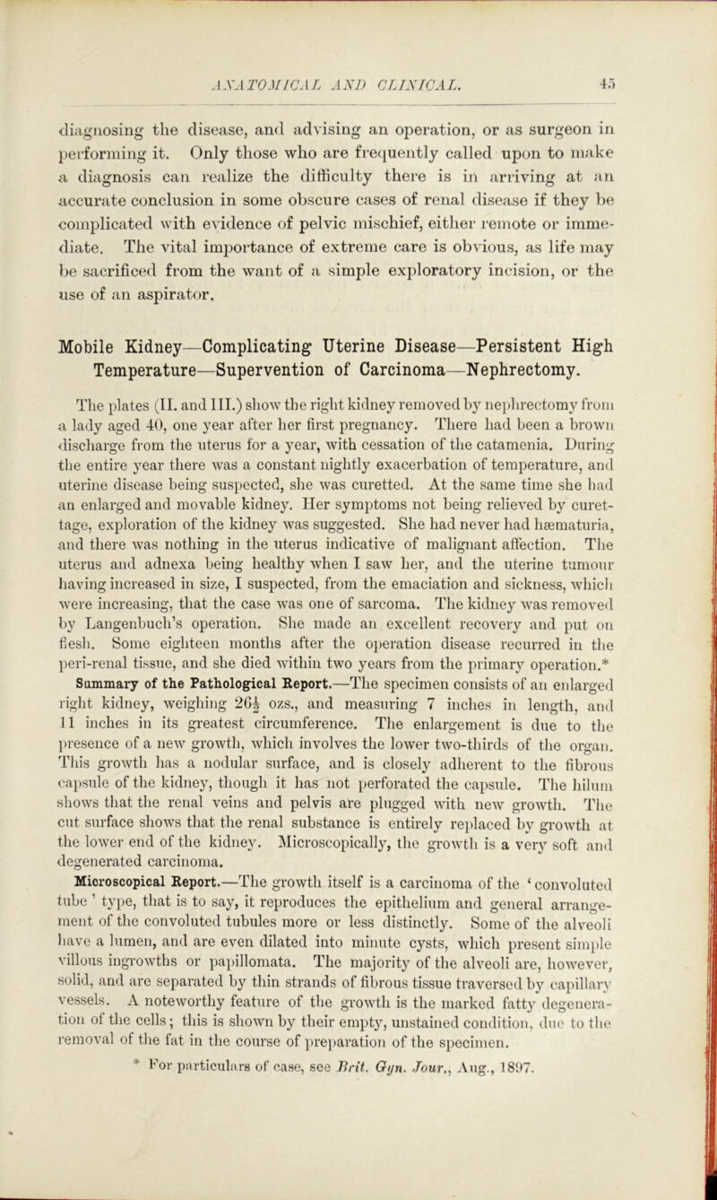 diagnosing the disease, and advising an operation, or as surgeon in performing it. Only those who are frec^uently called upon to make a diagnosis can realize the difficulty there is in ariiving at an accurate conclusion in some obscure cases of renal disease if they be complicated with evidence of pelvic mischief, either remote or imme- diate. The vital imj)ortance of extreme care is obvious, as life may be sacrificed from the want of a simple exploratory incision, or the use of an aspirator. Mobile Kidney—Complicating Uterine Disease—Persistent High Temperature—Supervention of Carcinoma—Nephrectomy. The plates (II. and III.) show the right kidney removed by nephrectomy from a lady aged 40, one year after her first pregnancy. There had been a brown <lischarge from the uterus for a year, with cessation of the catamenia. During the entire year there was a constant nightly exacerbation of temperature, and uterine disease being suspected, slie was curetted. At the same time she l)ad an enlarged and movable kidney. Her symptoms not being relieved by curet- tage, exploration of the kidney was suggested. She had never had hsematuria, and there was nothing in the uterus indicative of malignant affection. The uterus and adnexa being healthy when I saw her, and the uterine tumour having increased in size, I suspected, from the emaciation and sickness, which were increasing, that the case was one of sarcoma. The kidiie}’- was removed by Langenbucli’s operation. She made an excellent recovery and put on flesh. Some eighteen months after the oi)eration disease recurred in the peri-renal tissue, and she died within two years from the primary operation.* Summary of the Pathological Report.—The specimen consists of an eidarged right kidney, weighing 2GJ ozs., and measuring 7 inches in length, and 11 inches in its greatest circumference. The enlargement is due to the presence of a new growth, which involves the lower two-thirds of the organ. This growth has a nodular surface, and is closely adherent to the fibrous capsule of the kidney, though it has not perforated the capsule. The hilum shows that the renal veins and pelvis are plugged 'with new growth. Tlie cut surface shows that the renal substance is entirely rejdaced by growdh at the lower end of the kidney. Microscopically, the growth is a very soft and degenerated carcinoma. Microscopical Report.—The growth itself is a carcinoma of the ‘ convoluted tube ’ type, that is to say, it reproduces the epithelium and general arrange- ment of the convoluted tubules more or less distinctly. Some of the alveoli have a lumen, and are even dilated into minute cysts, which present sim})le villous ingrowths or papillomata. The majority of the alveoli are, however, solid, and are separated by thin strands of fibrous tissue traversed by capillary vessels. A noteworthy feature of the growth is the marked fatty degenera- tion of the cells; this is shown by their empty, unstained condition, due to the I'emoval of the fat in the course of ])reparation of the specimen. * For particulars of case, see Brit. Gyn. Jour., Aug., 1897.