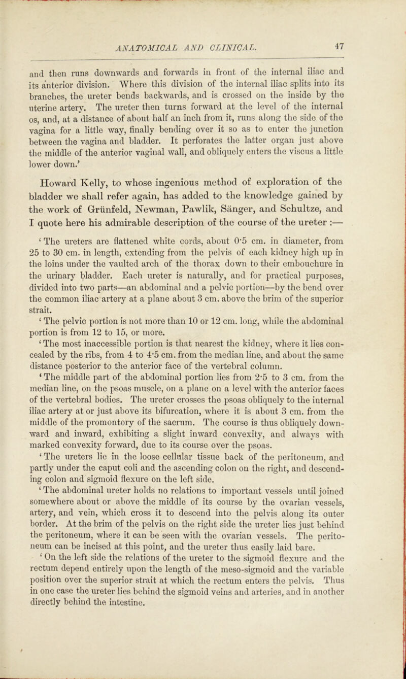 and then runs downwards and forwards in front of the internal iliac and its anterior division. Where this division of the internal iliac splits into its branches, the ureter bends backwards, and is crossed on the inside by the uterine artery. The ureter then turns forward at the level of the internal os, and, at a distance of about half an inch from it, runs along the side of the vagina for a little way, finally bending over it so as to enter the junction between the vagina and bladder. It perforates the latter organ just above the middle of the anterior vaginal wall, and obliquely enters the viscus a little lower down.’ Howard Kelly, to whose ingenious method of exploration of the bladder we shall refer again, has added to the knowledge gained by the work of Griinfeld, Newman, Pawlik, Sanger, and Schultze, and I quote here his admirable description of the course of the ureter :— ‘ The ureters are flattened white cords, about 0‘5 cm. in diameter, from 25 to 30 cm. in length, extending from the pelvis of each kidney high up in the loins under the vaulted arch of the thorax down to their embouchure in the urinary bladder. Each ureter is naturally, and for practical purposes, divided into two parts—an abdominal and a pelvic portion—by the bend over the common iliac artery at a plane about 3 cm. above the brim of the superior strait. ‘ The pelvic portion is not more than 10 or 12 cm. long, while the abdominal portion is from 12 to 15, or more. ‘ The most inaccessible portion is that nearest the kidney, where it lies con- cealed by the ribs, from 4 to 4'5 cm. from the median line, and about the same distance posterior to the anterior face of the vertebral column. ‘ The middle part of the abdominal portion lies from 2*5 to 3 cm. from the median line, on the psoas muscle, on a plane on a level with the anterior faces of the vertebral bodies. The ureter crosses the psoas obliquely to the internal iliac artery at or just above its bifurcation, where it is about 3 cm. from the middle of the promontory of the sacrum. The course is thus obliquely down- ward and inward, exhibiting a slight inward convexity, and always with marked convexity forward, due to its course over the psoas. ‘ The ureters lie in the loose cellular tissue back of the peritoneum, and partly under the caput coli and the ascending colon on the right, and descend- ing colon and sigmoid flexure on the left side. ‘ The abdominal ureter holds no relations to important vessels until joined somewhere about or above the middle of its course by the ovarian vessels, artery, and vein, which cross it to descend into the pelvis along its outer border. At the brim of the pelvis on the right side the ureter lies just behind the peritoneum, where it can be seen with the ovarian vessels. The perito- neum can be incised at this point, and the ureter thus easily laid bare. ‘ On the left side the relations of the ureter to the sigmoid flexure and the rectum depend entirely upon the length of the meso-sigmoid and the variable position over the superior strait at which the rectum enters the pelvis. Thus in one case the ureter lies behind the sigmoid veins and arteries, and in another directly behind the intestine.