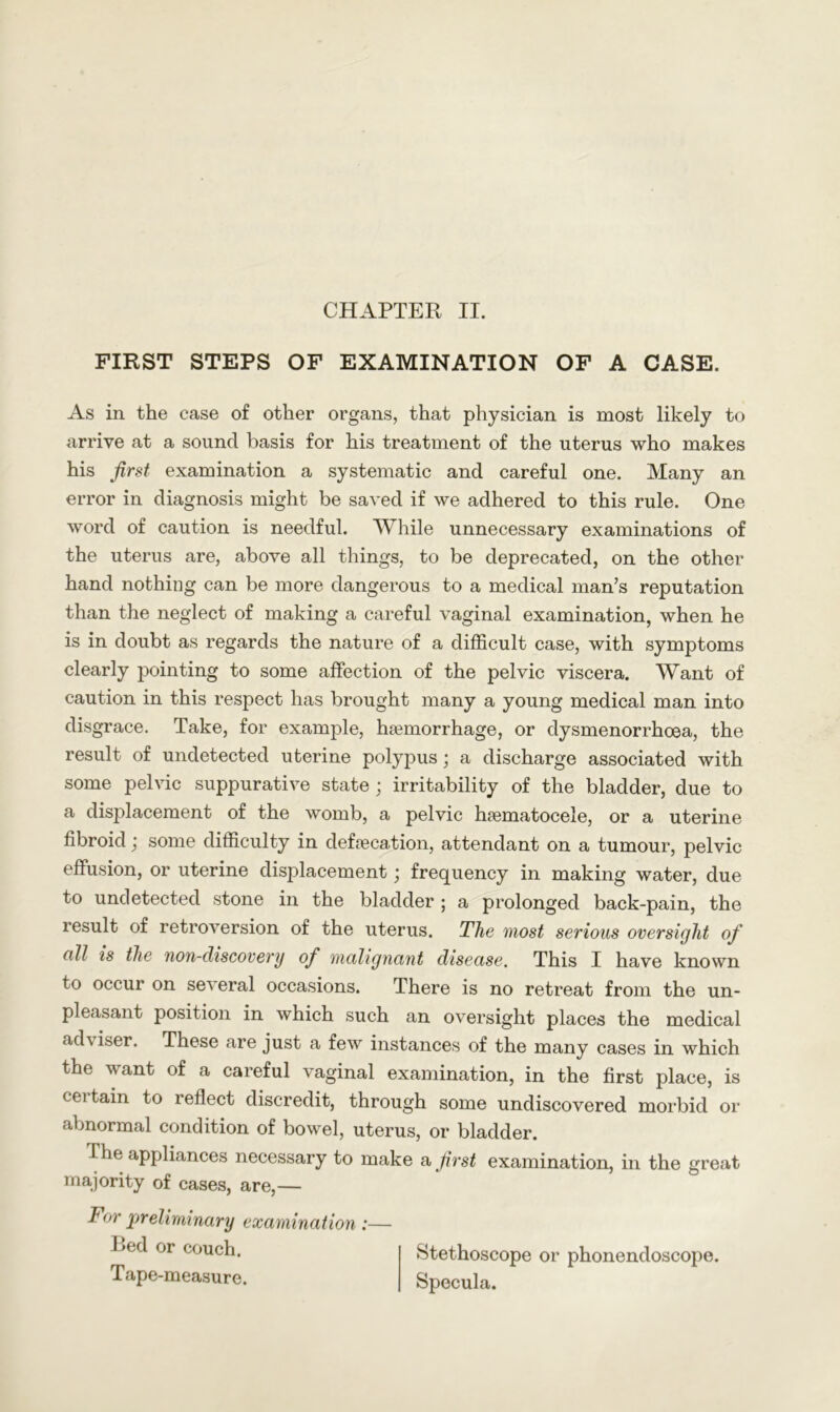 CHAPTER II. FIRST STEPS OF EXAMINATION OF A CASE. As in the case of other organs, that physician is most likely to arrive at a sound basis for his treatment of the uterus who makes his first examination a systematic and careful one. Many an error in diagnosis might be saved if we adhered to this rule. One word of caution is needful. While unnecessary examinations of the uterus are, above all things, to be deprecated, on the other hand nothing can be more dangerous to a medical man’s reputation than the neglect of making a careful vaginal examination, when he is in doubt as regards the nature of a difficult case, with symptoms clearly pointing to some affection of the pelvic viscera. Want of caution in this respect has brought many a young medical man into disgrace. Take, for example, haemorrhage, or dysmenorrhoea, the result of undetected uterine polypus; a discharge associated with some pelvic suppurative state ; irritability of the bladder, due to a displacement of the womb, a pelvic haematocele, or a uterine fibroid; some difficulty in defaecation, attendant on a tumour, pelvic effusion, or uterine displacement ^ frequency in making water, due to undetected stone in the bladder ; a prolonged back-pain, the result of retroversion of the uterus. The most serious oversight of cill is the non-discovery of malignant disease. This I have known to occur on several occasions. There is no retreat from the un- pleasant position in which such an oversight places the medical adviser. These are just a few instances of the many cases in which the want of a careful vaginal examination, in the first place, is certain to reflect discredit, through some undiscovered morbid or abnormal condition of bowel, uterus, or bladder. The appliances necessary to make a first examination, in the great majority of cases, are,— For preliminary examination :— Bed or couch. Tape-measure. Stethoscope or phonendoscope. Specula.