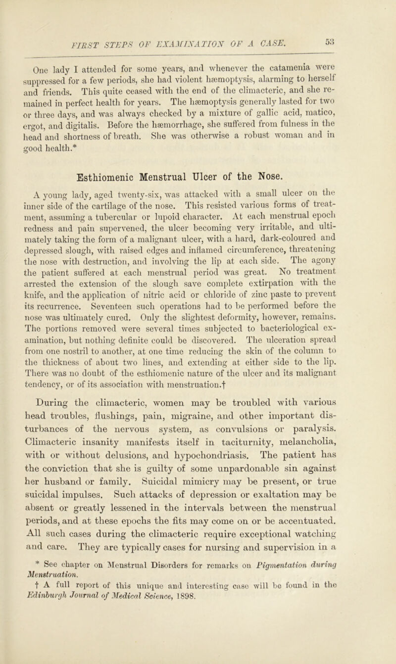 5:*> One lady I attended for some years, and whenever the catamenia were suppressed for a few periods, she had violent hsemoptysis, alarming to herself and friends. This quite ceased with the end of the climacteric, and she re- mamed in perfect health for years. The haemoptysis generally lasted for two or three days, and was always checked by a mixture of gallic acid, matico, ergot, and digitalis. Before the haemorrhage, she suftered from fulness in the head and shortness of breath. She was otherwise a robust woman and in good health.* Esthiomenic Menstrual Ulcer of the Nose. A young lady, aged twenty-six, was attacked with a small ulcer on the inner side of the cartilage of the nose. This resisted various forms of treat- ment, assuming a tubercular or lupoid character. At each menstrual epoch redness and pain supervened, the ulcer becoming very irritable, and ulti- mately taking the form of a malignant ulcer, with a hard, dark-coloured and depressed slough, with raised edges and inflamed circumference, threatening the nose with destruction, and involving the lip at each side. The agon}'’ the patient suffered at each menstrual period was great. No treatment arrested the extension of the slough save complete extirpation with the knife, and the application of nitric acid or chloride of zinc paste to prevent its recurrence. Seventeen such operations had to be performed before the nose was ultimately cured. Only the slightest deformity, however, remains. The portions removed were several times subjected to bacteriological ex- amination, but nothing definite could be discovered. The ulceration spread from one nostril to another, at one time reducing the skin of the column to the thickness of about two lines, and extending at either side to the lip. There was no doubt of the esthiomenic nature of the ulcer and its malignant tendency, or of its association with menstruation.f During the climacteric, women may be troubled with various head troubles, flushings, pain, migraine, and other important dis- turbances of the nervous system, as convulsions or paralysis. Climacteric insanity manifests itself in taciturnity, melancholia, with or without delusions, and hypochondriasis. The patient has the conviction that she is guilty of some unpardonable sin against her husband or family. Suicidal mimicry may be present, or true suicidal impulses. Such attacks of depression or exaltation may be absent or greatly lessened in the intervals between the menstrual periods, and at these epochs the fits may come on or be accentuated. All such cases during the climacteric require exceptional watching and care. They are typically cases for nursing and supervision in a * See chapter on ^Menstrual Disorders for remarks on Pigmentation during Menstruation. t A full report of this unique and interesting case will be found in the Edinburgh Journal of Medical Science, 1898.