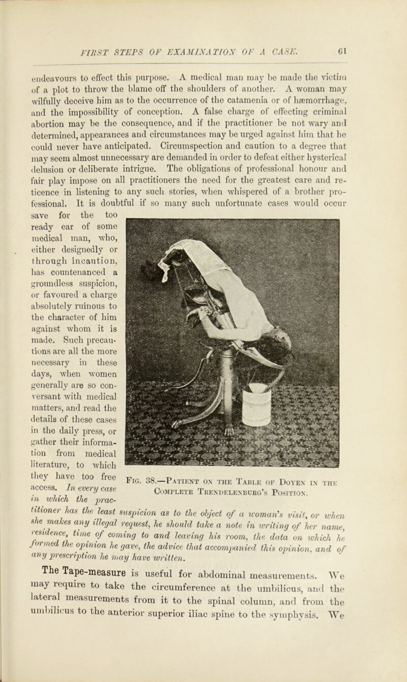 endeavours to effect this }»urpose. A medical man may l)e made the victiiii of a plot to throw the blame off the shoulders of another. A woman may wilfully deceive him as to the occurrence of the catamenia or of haemorrhage, and the impossibility of conception. A false charge of effecting criminal abortion may be the consequence, and if the practitioner be not wary and determined, appearances and circumstances may be urged against him that he could never have anticipated. Circumspection and caution to a degree that may seem almost unnecessary are demanded in order to defeat either hysterical delusion or deliberate intrigue. The obligations of professional honour and fair play impose on all practitioners the need for the greatest care and re- ticence in listening to any such stories, when whispered of a brother pro- fessional. It is doubtful if so many such unfortunate cases would occur save for the too ready ear of some medical man, who, either designedly or through incaution, has countenanced a groundless suspicion, or favoured a charge absolutely ruinous to the character of him against whom it is made. Such precau- tions are all the more necessary in these days, when women generally are so con- versant with medical matters, and read the details of these cases in the daily press, or gather their informa- tion from medical literature, to which they have too free access. In every case m which the prac- titioner has the least suspicion as to the olject of a womans visit, or when she makes any illegal request^ he should take a note in ivriting of her name, residence, time of coming to and leaving his room, the data on which he Jormed the opinion he gave, the advice that accompanied this opinion, and of any prescription he may have written. ThG Tape-measurG is useful for abdominal measurements. We may lequire to take the circumference at the umlnlicus, and the lateral measurements from it to the spinal column, and from the umbilicus to the anterior superior iliac spine to the symphysis. We Fig. 38.—Patient ox the Table oe Doyex ix the Complete Tbexdelexburg’s Position.