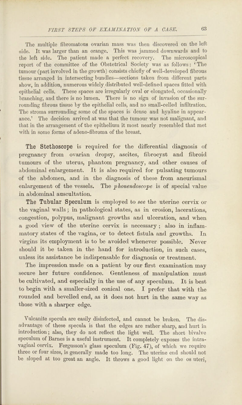 The multiple fibromatoiis ovarian mass was then discovered on the left side. It was larger than an orange. This was jammed downwards and to the left side. The patient made a perfect recovery. The microscopical report of the committee of the Obstetrical Society was as follows: ‘ The tumour (part involved in the growth) consists chiefly of well-developed fibrous tissue arranged in intersecting bundles—sections taken from different parts show, in addition, numerous widely distributed well-defined spaces fitted with epithelial cells. These spaces are irregularly oval or elongated, occasionally branching, and there is no lumen. There is no sign of invasion of the sur- rounding fibrous tissue by the epithelial cells, and no small-celled infiltration. The stroma surrounding some of the spaces is dense and hyaline in appear- ance.’ The decision arrived at was that the tumour was not malignant, and that in the arrangement of the epithelium it most nearly resembled that met with in some forms of adeno-fibroma of the breast. The Stethoscope is required for the differential diagnosis of pregnancy from ovarian dropsy, ascites, fibrocyst and fibroid tumours of the uterus, phantom pregnancy, and other causes of abdominal enlargement. It is also required for pulsating tumours of the abdomen, and in the diagnosis of these from aneurismal enlargement of the vessels. The 2?lionendoscope is of special value in abdominal auscultation. The Tubular Speculum is employed to see the uterine cervix or the vaginal walls; in pathological states, as in erosion, lacerations, congestion, polypus, malignant growths and ulceration, and when a good view of the uterine cervix is necessary ; also in inflam- matory states of the vagina, or to detect fistula and growths. In virgins its employment is to be avoided whenever possible. Never should it be taken in the hand for introduction, in such cases, unless its assistance be indispensable for diagnosis or treatment. The impression made on a patient by our first examination may secure her future confidence. Gentleness of manipulation must be cultivated, and especially in the use of any speculum. It is best to begin with a smaller-sized conical one. I prefer that with the rounded and bevelled end, as it does not hurt in the same way as those with a sharper edge. Vulcanite specula are easily disinfected, and cannot be broken. The dis- advantage of these specula is that the edges are rather sharp, and hurt in introduction; also, they do not reflect the light well. The short bivalve speculum of Barnes is a useful instrument. It completely exposes the intra- vagi nal cervix. Fergusson’s glass speculum (Fig. 47), of which we require three or four sizes, is generally made too long. The uterine end should not be sloped at too great an angle. It throws a good light on the os uteri.