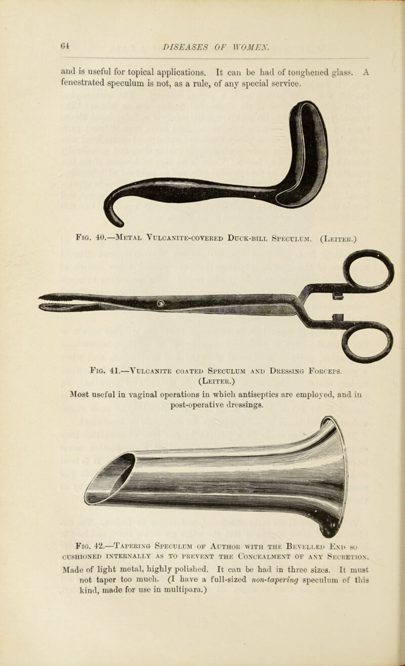and is useful for topical applications. It can be had of toiigliened glass. A fenestrated speculum is not, as a rule, of any special service. Fig. 40.—Metal Yulcanite-covered Duck-bill Speculu3i. (Leiter.) Fig. 41.—Vulcanite coated Speculum and Dressing Forceps. (Leiter.) Most useful in vaginal operations in which antiseptics are employed, and in post-operative dressings. Fig. 42.—Tapering Speculum of Author with the Bevelled Fnd .su cushioned internally as to prevent the Conceal.ment of any Secretion. Made of light metal, highly polished. It can be had in three sizes. It must not taper too much. (I have a full-sized non-tapering speculum of this kind, made for use in multipara.)