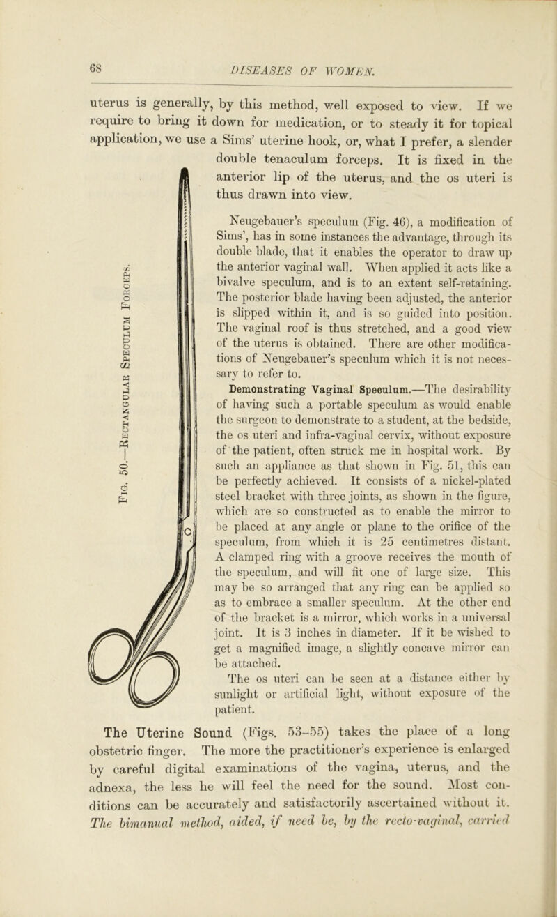 uterus is generally, by this method, v/ell exposed to view. If we require to bring it down for medication, or to steady it for topical application, we use a Sims’ uterine hook, or, what I prefer, a slender double tenaculum forcej)s. It is fixed in the anterior lip of the uterus, and the os uteri is thus drawn into view. Neugebauer’s speculum (Fig. 46), a modification of Sims’, has in some instances the advantage, through its double blade, that it enables the operator to draw up the anterior vaginal wall. When applied it acts like a bivalve speculum, and is to an extent self-retaining. The posterior blade having been adjusted, the anterior is slipped within it, and is so guided into position. The vaginal roof is thus stretched, and a good view of the uterus is obtained. There are other modifica- tions of Neugebauer’s speculum which it is not neces- sarv to refer to. Demonstrating Vaginal Speculum.—The desirability of having such a portable speculum as would enable the surgeon to demonstrate to a student, at the bedside, the os uteri and infra-vaginal cervix, without exposure of the patient, often struck me in hospital work. By such an appliance as that shown in Fig. 51, this can be perfectly achieved. It consists of a nickel-plated steel bracket with three joints, as shown in the figure, which are so constructed as to enable the mirror to he placed at any angle or plane to the orifice of the speculum, from which it is 25 centimetres distant. A clamped ring with a groove receives the mouth of the speculum, and will fit one of large size. This may be so arranged that any ring can be applied so as to embrace a smaller speculum. At the other end of the bracket is a mirror, which works in a universal joint. It is 3 inches in diameter. If it be wished to get a magnified image, a slightly concave mirror can be attached. The os uteri can be seen at a distance either by sunlight or artificial light, without exposure of the patient. The Uterine Sound (Figs. 53-55) takes the pi ace of a long obstetric finger. The more the practitioner’s experience is enlarged by careful digital examinations of the vagina, uterus, and the adnexa, the less he will feel the need for the sound. Most con- ditions can be accurately and satisfactorily ascertained without it. The himanual method, aided, if need he, hij the recto-vaginal, carried