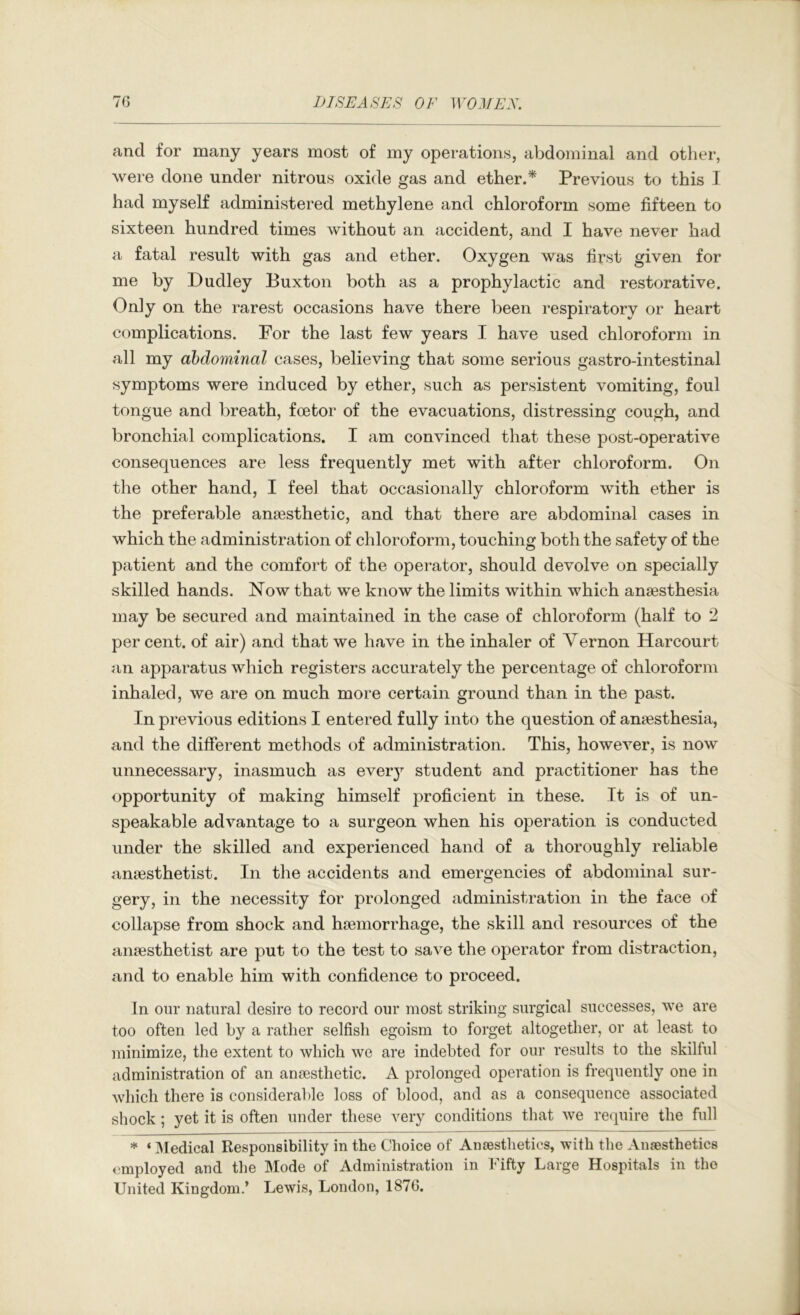 and for many years most of my operations, abdominal and other, were done under nitrous oxide gas and ether.^ Previous to this I had myself administered methylene and chloroform some fifteen to sixteen hundred times without an accident, and I have never had a fatal result with gas and ether. Oxygen was first given for me by Dudley Buxton both as a prophylactic and restorative. Only on the rarest occasions have there been respiratory or heart complications. For the last few years I have used chloroform in all my abdominal cases, believing that some serious gastro-intestinal symptoms were induced by ether, such as persistent vomiting, foul tongue and breath, foetor of the evacuations, distressing cough, and bronchial complications. I am convinced that these post-operative consequences are less frequently met with after chloroform. On the other hand, I feel that occasionally chloroform with ether is the preferable anaesthetic, and that there are abdominal cases in which the administration of chloroform, touching both the safety of the patient and the comfort of the operator, should devolve on specially skilled hands. Now that we know the limits within which anaesthesia may be secured and maintained in the case of chloroform (half to 2 per cent, of air) and that we have in the inhaler of Vernon Harcourt an apparatus which registers accurately the percentage of chloroform inhaled, we are on much more certain ground than in the past. In previous editions I entered fully into the question of anaesthesia, and the different methods of administration. This, however, is now unnecessary, inasmuch as eveiy student and practitioner has the opportunity of making himself proficient in these. It is of un- speakable advantage to a surgeon when his operation is conducted under the skilled and experienced hand of a thoroughly reliable anaesthetist. In the accidents and emergencies of abdominal sur- gery, in the necessity for prolonged administration in the face of collapse from shock and haemorrhage, the skill and resources of the anaesthetist are put to the test to save the operator from distraction, and to enable him with confidence to proceed. In our natural desire to recoi’d our most striking surgical successes, we are too often led by a rather selfish egoism to forget altogether, or at least to minimize, the extent to which we are indebted for our results to the skilful administration of an anaesthetic. A prolonged operation is frequently one in which there is considerable loss of blood, and as a consequence associated shock; yet it is often under these very conditions that we re(iuire the full * ‘ IMedical Responsibility in the Choice of Anaesthetics, with the Anaesthetics employed and the Mode of Administration in Fifty Large Hospitals in the United Kingdom.’ Lewis, London, 1876.