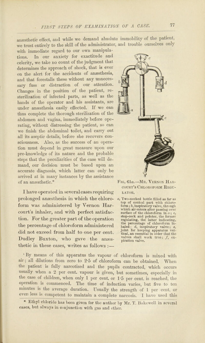 anesthetic effect, and while we demand absolute immobility of the patient, we trust entirely to the skill of the administrator, and trouble ourselves only with immediate regard to our own manipula- tions. In our anxiety for exactitude and celerity, we take no count of the judgment that determines the approach of shock, that is ever on the alert for the accidents of anaesthesia, and that forestalls these without any unneces- sary fuss or distraction of our attention. Changes in the position of the patient, re- sterilization of infected parts, as well as the hands of the operator and his assistants, are under anaesthesia easily effected. If we can thus complete the thorough sterilization of the abdomen and vagina, immediately before ope- rating, without distressing the patient, so can we tinish the abdominal toilet, and carry out all its aseptic details, before she recovers con- sciousness. Also, as the success of an opera- tion must depend in great measure upon our pre-knowledge of its nature and the probable steps that the peculiarities of the case will de- mand, our decision must be based upon an accurate diagnosis, which latter can only be arrived at in many instances by the assistance of an anaesthetic.* I have operated in several cases requiring prolonged anaesthesia in which the chloro- form was administered by Vernon Har- court’s inhaler, and with perfect satisfac- tion. For the greater part of the operation the percentage of chloroform administered did not exceed from half to one per cent. Dudley Buxton, who gave the anes- thetic in these cases, writes as follows :— Fig. 61a.—IMn. Verxox Hak- coukt’s Chloroform Kegu- LATOR. a, Two-necked bottle filled as far as top of conical part wdth chloro- form ; h, inspiratory valve, through which air enters alter passing over surface of the chloroform in ti; c, stop-cock and pointer, the former regulating, the latter indicating, the percentage of chloroform in- haled ; d, inspiratory valve; e, joint for keeping apparatus ver- tical, an essential in order that the valves shall work true; f, ex- piration valve. ‘ By means of this apparatus the vapour of chloroform is mixed with air; all dilutions from zero to 2-5 of chloroform can be obtained. When the patient is fully narcotized and the pupils contracted, which occurs usually when a 2 per cent, vapour is given, but sometimes, especially in the case of children, when only 1 per cent, or 1'5 per cent, is reached, the operation is commenced. The time of induction varies, but five to ten minutes is the average duration. Usually the strength of 1 per cent, or even less is competent to maintain a complete narcosis. I have used this * Ethyl chloride has been given for the author by Mr. T. Bakewell in several cases, but always in conjunction with gas and ether.