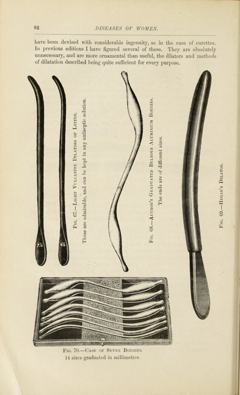liave been devised with considerable ingenuity, as in the case of curettes. In previous editions I have figured several of these. They are absolutely unnecessary, and are more ornamental than useful, the dilators and methods of dilatation described being quite sufficient for every purpose. Fjg. 70.—Case of Sevex Bougies. II sizes graduated in millimetres. Fig. G9.—Hegah’s Dilatoh.