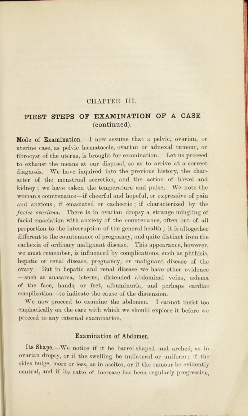 CHAPTER ITT. FIRST STEPS OF EXAMINATION OF A CASE (continued). Mode of Examination.—I now assume that a pelvic, ovarian, or uterine case, as pelvic hiematocele, ovarian or adnexal tumour, or fibrocyst of the uterus, is brought for examination. Let us proceed to exhaust the means at our disposal, so as to arrive at a correct diagnosis. We have inquired into the previous history, the char- acter of the menstrual secretion, and the action of bowel and kidney ; we have taken the temperature and pulse. We note the woman’s countenance—if cheerful and hopeful, or expressive of pain and anxious; if emaciated or cachectic ; if characterized by the facies ovariana. There is in ovarian dropsy a strange mingling of facial emaciation with anxiety of the countenance, often out of all proportion to the interruption of the general health ; it is altogether different to the countenance of pregnancy, and quite distinct from the cachexia of ordinary malignant disease. This appearance, however, we must remember, is influenced by complications, such as phthisis, hepatic or renal disease, pregnancy, or malignant disease of the ovary. But in hepatic and renal disease we have other evidence —such as anasarca, icterus, distended abdominal veins, oedema of the face, hands, or feet, albuminuria, and perhaps cardiac complication—to indicate the cause of the distension. We now proceed to examine the abdomen. I cannot insist too emphatically on the care with which we should explore it before we proceed to any internal examination. • Examination of Abdomen. Its Shape.—We notice if it be barrel-shaped and arched, as in ovarian dropsy, or if the swelling be unilateral or uniform ; if the sides bulge, more or less, as in ascites, or if the tumour be evidently central, and if its ratio of increase has been regularly progressive.