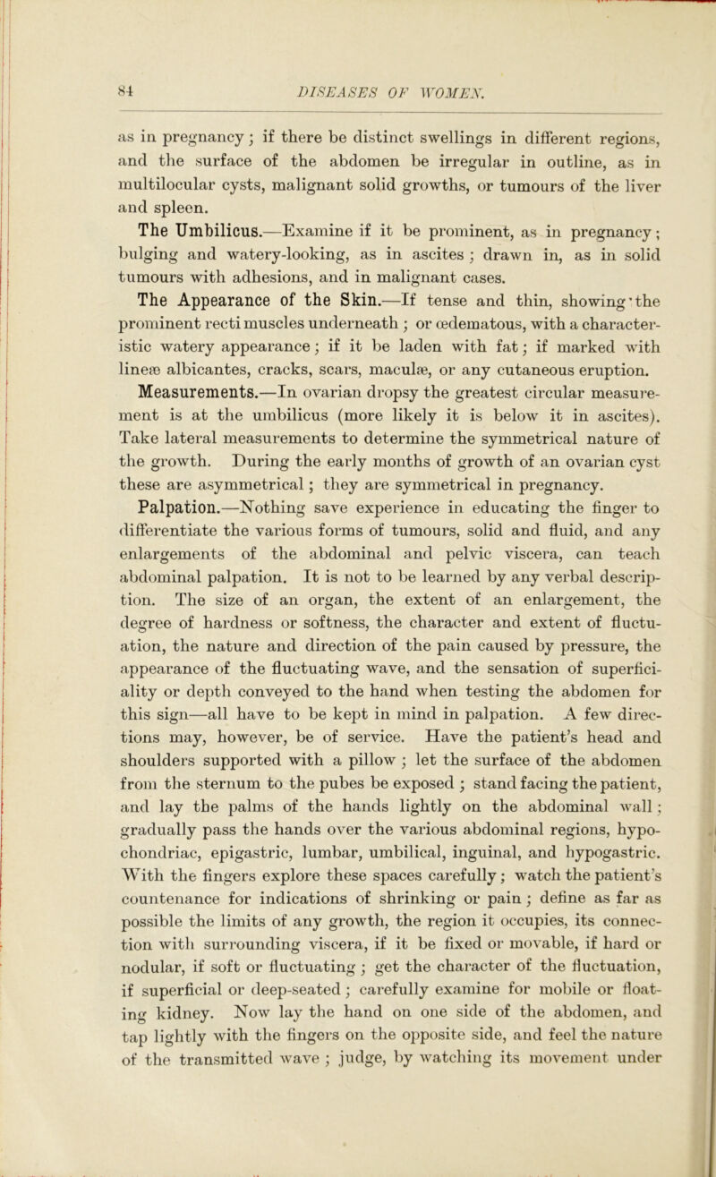 as in pregnancy; if there be distinct swellings in different regions, and the surface of the abdomen be irregular in outline, as in multilocular cysts, malignant solid growths, or tumours of the liver and spleen. The Umbilicus.—Examine if it be prominent, as in pregnancy; bulging and watery-looking, as in ascites ; drawn in, as in solid tumours with adhesions, and in malignant cases. The Appearance of the Skin.—If tense and thin, showing'the prominent recti muscles underneath ; or cedematous, with a character- istic watery appearance; if it be laden with fat; if marked with lineas albicantes, cracks, scars, maculae, or any cutaneous eruption. Measurements.—In ovarian dropsy the greatest circular measure- ment is at the umbilicus (more likely it is below it in ascites). Take lateral measurements to determine the symmetrical nature of the growth. During the early months of growth of an ovarian cyst these are asymmetrical; they are symmetrical in pregnancy. Palpation.—Nothing save experience in educating the finger to differentiate the various forms of tumours, solid and fluid, and any enlargements of the abdominal and pelvic viscera, can teach abdominal palpation. It is not to be learned by any verbal descrip- tion. The size of an organ, the extent of an enlargement, the degree of hardness or softness, the character and extent of fluctu- ation, the nature and direction of the pain caused by pressure, the appearance of the fluctuating wave, and the sensation of superfici- ality or depth conveyed to the hand when testing the abdomen for this sign—all have to be kept in mind in palpation. A few direc- tions may, however, be of service. Have the patient’s head and shoulders supported with a pillow ; let the surface of the abdomen from the sternum to the pubes be exposed ; stand facing the patient, and lay the palms of the hands lightly on the abdominal wall; gradually pass the hands over the various abdominal regions, hypo- chondriac, epigastric, lumbar, umbilical, inguinal, and hypogastric. With the fingers explore these spaces carefully; watch the patient’s countenance for indications of shrinking or pain; define as far as possible the limits of any growth, the region it occupies, its connec- tion with surrounding viscera, if it be fixed or movable, if hard or nodular, if soft or fluctuating ; get the character of the fluctuation, if superficial or deep-seated; carefully examine for mobile or float- ing kidney. Now lay the hand on one side of the abdomen, and tap lightly with the fingers on the opposite side, and feel the nature of the transmitted wave ; judge, by watching its movement under
