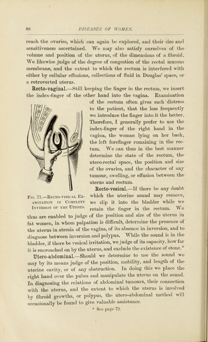 reach the ovaries, which can again be explored, and their size and sensitiveness ascertained. We may also satisfy ourselves of the volume and position of the uterus, of the dimensions of a fibroid. We likewise judge of the degree of congestion of the rectal mucous membrane, and the extent to which the rectum is interfered with either by cellular effusions, collections of fluid in Douglas’ space, or a retrover ted uterus. Recto-vaginal.—Still keeping the finger in the rectum, we insert the index-finger of the other hand into the vagina. Examination of the rectum often gives such ‘ distress to the patient, that the less frequently we introduce the finger into it the better. Therefore, I generally prefer to use the index-finger of the right hand in the vagina, the woman lying on her back, the left forefinger remaining in the rec- tum. We can thus in the best manner determine the state of the rectum, the utero-rectal space, the position and size of the ovaries, and the character of any tumour, swelling, or effusion between the uterus and rectum. Recto-vesical.—If there be any doubt Fig. 71.—Kecto-vesical Ex- which the uterine sound may remove, AM I NATION IN COMPLETE -yve sHp it into the bladder while we Inversion of the Uterus. in the rectum. We thus are enabled to judge of the position and size of the uterus in fat women, in whom palpation is difficult, determine the presence of the uterus in atresia of the vagina, of its absence in inversion, and to diagnose between inversion and polypus. While the sound is in the bladder, if there be vesical irritation, we judge of its capacity, how far it is encroached on by the uterus, and exclude the existence of stone.* Utero-abdominal.—Should we determine to use the sound we may by its means judge of the position, mobility, and length of the uterine cavity, or of any obstruction. In doing this we place the right hand over the pubes and manipulate the uterus on the sound. In diagnosing the relations of abdominal tumours, their connection with the uterus, and the extent to which the uterus is involved by fibroid growths, or polypus, the utero-abdominal method will occasionally be found to give valuable assistance. * See page 73.