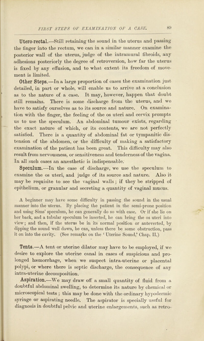 Utero-rectal.—Still retaining the sound in the uterus and passing the linger into the rectum, we can in a similar manner examine the posterior wall of the uterus, judge of the intramural fibroids, any adhesions posteriorly the degree of retroversion, how far the uterus is fixed by any effusion, and to what extent its freedom of move- ment is limited. Other Steps.—In a large proportion of cases the examination just detailed, in part or whole, will enable us to arrive at a conclusion as to the nature of a case. It may, however, happen that doubt still remailns. There is some discharge from the uterus, and we have to satisfy ourselves as to its source and nature. On examina- tion with the finger, the feeling of the os uteri and cervix prompts us to use the speculum. An abdominal tumour exists, regarding the exact nature of which, or its contents, we are not perfectly satisfied. There is a quantity of abdominal fat or tympanitic dis- tension of the abdomen, or the difficulty of making a satisfactory examination of the patient has been great. This difficulty may also result from nervousness, or sensitiveness and tenderness of the vagina. In all such cases an anaesthetic is indispensable. Speculum.—In the case of discharge, we use the speculum to examine the os uteri, and judge of its source and nature. Also it may be requisite to see the vaginal walls; if they be stripped of epithelium, or granular and secreting a quantity of vaginal mucus. A beginner may have some difficulty in passing the sound in the usual manner into the uterus. By placing the patient in the semi-prone position and using Sims’ speculum, he can generally do so with ease. Or if she lie on her back, and a tubular speculum be inserted, he can bring the os uteri into view; and then, if the uterus be in its normal position or anteverted, by dipping the sound well down, he can, unless there be some obstruction, pass it on into the cavity. (See remarks on tlie ‘ Uterine Sound,’ Chap. II.) Tents.—A tent or uterine dilator may have to be employed, if we desire to explore the uterine canal in cases of suspicious and pro- longed haemorrhage, when we suspect intra-uterine or placental polypi, or where there is septic discharge, the consequence of any intra-uterine decomposition. Aspiration.—We may draw oft' a small quantity of fluid from a doubtful abdominal swelling, to determine its nature by chemical or microscopical tests ; this may be done with the ordinary hypodermic syringe or aspirating needle. The aspirator is specially useful for diagnosis in doubtful pelvic and uterine enlargements, such as retro-