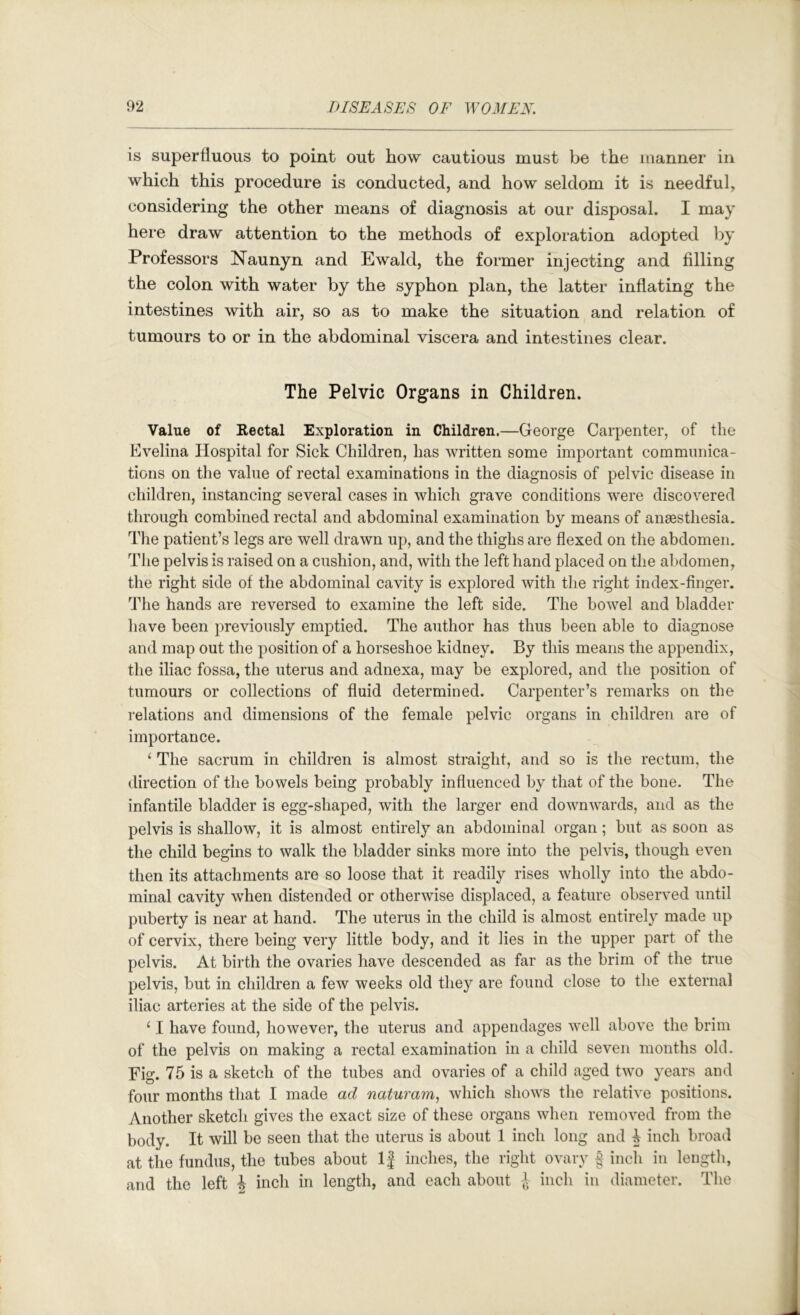 is superfluous to point out how cautious must be the manner in which this procedure is conducted, and how seldom it is needful, considering the other means of diagnosis at our disposal. I may here draw attention to the methods of exploration adopted by Professors Naunyn and Ewald, the former injecting and filling the colon with water by the syphon plan, the latter inflating the intestines with air, so as to make the situation and relation of tumours to or in the abdominal viscera and intestines clear. The Pelvic Organs in Children. Value of Rectal Exploration in Children.—George Carpenter, of the Evelina Hospital for Sick Children, has written some important communica- tions on the value of rectal examinations in the diagnosis of pelvic disease in children, instancing several cases in which grave conditions were discovered through combined rectal and abdominal examination by means of anaesthesia. The patient’s legs are well drawn up, and the thighs are flexed on the abdomen. The pelvis is raised on a cushion, and, with the left hand placed on the abdomen, the right side of the abdominal cavity is explored with the right index-finger. The hands are reversed to examine the left side. The bowel and bladder have been previously emptied. The author has thus been able to diagnose and map out the position of a horseshoe kidney. By this means the appendix, the iliac fossa, the uterus and adnexa, may be explored, and the position of tumours or collections of fluid determined. Carpenter’s remarks on the relations and dimensions of the female pelvic organs in children are of importance. ^ The sacrum in children is almost straight, and so is the rectum, the direction of the bowels being probably influenced by that of the bone. The infantile bladder is egg-shaped, with the larger end downwards, and as the pelvis is shallow, it is almost entirely an abdominal organ; but as soon as the child begins to walk the bladder sinks more into the pelvis, though even then its attachments are so loose that it readily rises wholly into the abdo- minal cavity when distended or otherwise displaced, a feature observed until puberty is near at hand. The uterus in the child is almost entirely made up of cervix, there being very little body, and it lies in the upper part of the pelvis. At birth the ovaries have descended as far as the brim of the true pelvis, but in children a few weeks old they are found close to the external iliac arteries at the side of the pelvis. ‘ 1 have found, however, the uterus and appendages well above the brim of the pelvis on making a rectal examination in a child seven months old. Fig. 75 is a sketch of the tubes and ovaries of a child aged two years and four months that I made ad naturam, which shows the relative positions. Another sketch gives the exact size of these organs when removed from the body. It will be seen that the uterus is about 1 inch long and 4 inch broad at the fundus, the tubes about IJ inches, the right ovary f inch in length, and the left J inch in length, and each about inch in diameter. The