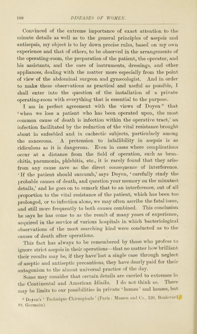 Convinced of the extreme importance of exact attention to the minute details as well as to the general principles of asepsis and antisepsis, my object is to lay down precise rules, based on my own experience and that of others, to be observed in the arrangements of the operating-room, the preparation of the patient, the operator, and his assistants, and the care of instruments, dressings, and other appliances, dealing with the matter more especially from the point of view of the abdominal surgeon and gynaecologist. And in order to make these observations as practical and useful as possible, I shall enter into the question of the installation of a private operating-room with everything that is essential to the purpose. I am in perfect agreement with the views of Doyen'* that ‘ when we lose a patient who has been operated upon, the most common cause of death is infection within the operative tract,’ an infection facilitated by the reduction of the vital resistance brought about in enfeebled and in cachectic subjects, particularly among the cancerous. A pretension to infallibility in asepsis is as ridiculous as it is dangerous. Even in cases where complications occur at a distance from the held of operation, such as bron- chitis, pneumonia, phlebitis, etc., it is rarely found that they arise from any cause save as the direct consequence of interference. ‘ If the patient should succumb,’ says Doyen, ‘ carefully study the probable causes of death, and question your memory on the minutest details,’ and he goes on to remark that to an interference, out of all proportion to the vital resistance of the patient, which has been too prolonged, or to infection alone, we may often ascribe the fatal issue, and still more frequently to both causes combined. This conclusion he says he has come to as the result of many years of experience, acquired in the service of various hospitals in which bacteriological observations of the most searching kind were conducted as to the causes of death after operations. This fact has always to be remembered by those who profess to ignore strict asepsis in their operations—that no matter how brilliant their results may be, if they have lost a single case through neglect of aseptic and antiseptic precautions, they have dearly paid for their antagonism to the almost universal practice of the day. Some may consider that certain details are carried to extremes in the Continental and American kUniJcs. I do not think so. There may be limits to our possibilities in private ‘ homes ’ and houses, but * Doyen’s ‘ Tecliuique Cliirurgioale ’ (Paris St. Germain). iMasson anti 120, UouU'vartl