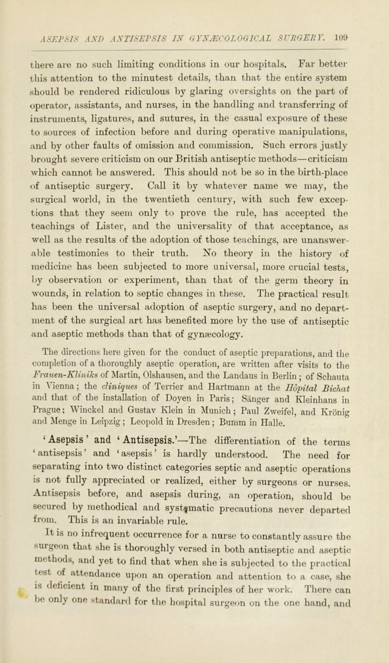 there are no such limiting conditions in our hospitals. Far better this attention to the minutest details, than that the entire system should be rendered ridiculous by glaring oversights on the part of operator, assistants, and nurses, in the handling and transferring of instruments, ligatures, and sutures, in the casual exposure of these to sources of infection before and during operative manipulations, and by other faults of omission and commission. Such errors justly brought severe criticism on our British antiseptic methods—criticism which cannot be answered. This should not be so in the birth-place of antiseptic surgery. Call it by whatever name we may, the surgical world, in the twentieth century, with such few excep- tions that they seem only to prove the rule, has accepted the teachings of Lister, and the universality of that acceptance, as well as the results of the adoption of those teachings, are unanswer- able testimonies to their truth. No theory in the history of medicine has been subjected to more universal, more crucial tests, by observation or experiment, than that of the germ theory in wounds, in relation to septic changes in these. The practical result has been the universal adoption of aseptic surgery, and no depart- ment of the surgical art has benefited more by the use of antiseptic and aseptic methods than that of gynaecology. The directions here given for the conduct of aseptic preparations, and the completion of a thoroughly aseptic operation, are written after visits to the Frauen-KliniTis of Martin, Olshausen, and the Landaus in Berlin ; of Schauta in Vienna; the cUniques of Terrier and Hartmann at the Hopital Bichat and that of the installation of Doyen in Paris; Sanger and Kleinhans in Prague; Winckel and Gustav Klein in Munich; Paul Zweifel, and Kronig and Menge in Leipzig ; Leopold in Dresden; Bumm in Halle. ‘Asepsis’ and ‘ Antisepsis.’—The differentiation of the terms ‘antisepsis’ and ‘asepsis’ is hardly understood. The need for separating into two distinct categories septic and aseptic operations is not fully appreciated or realized, either by surgeons or nurses. Antisepsis before, and asepsis during, an operation, should be secured by methodical and systfmatic precautions never departed from. This is an invariable rule. It is no infrequent occurrence for a nurse to constantly assure the surgeon that she is thoroughly versed in both antiseptic and aseptic methods, and yet to find that when she is subjected to the practical test of attendance upon an operation and attention to a case, she is deficient in many of the first principles of her work. There can be only one standard for the hospital surgeon on the one hand, and