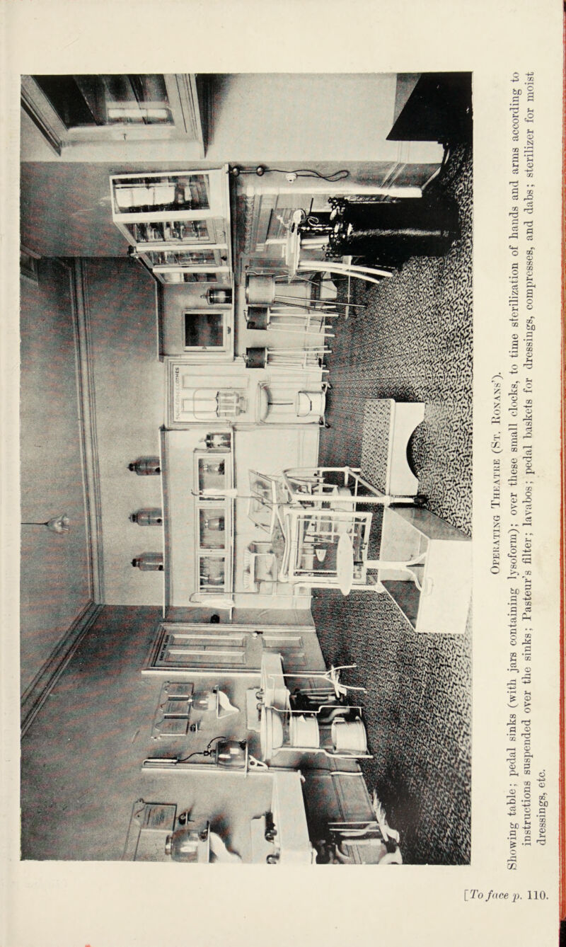 ** H A C*7»''« .** A.' ^ [To face ^p. 110 Sliowing table; i)edal sinks (with jars containing lysofonn); over these small docks, to time sterilization of hands and arms according to instructions susi)ended over the sinks; J*astenr’s filter; lavabos; pedal baskets for dressings, compresses, and dabs; sterilizer for moist dressings, etc.