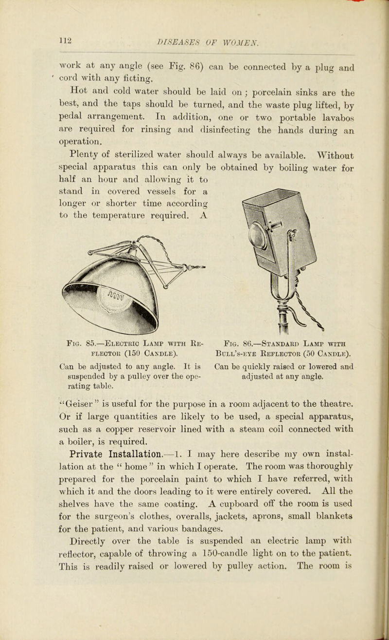 work at any angle (see Fig. 86) can be connected by a plug and ' cord with any ticting. Hot and cold water should be laid on; porcelain sinks are the best, and the taps should be turned, and the waste plug lifted, by pedal arrangement. In addition, one or two portable lavabos are required for rinsing and disinfecting the hands during an operation. Plenty of sterilized water should always be available. Without special apparatus this can only be obtained by boiling water for half an hour and allowing;' it to stand in covered vessels for a longer or shorter time according to the temperature required. A Fig. 85.—Electkic Lamp with Re- Fig. 86.—Standard Lamp avith FLECTOR (150 Candle). Bull’s-eye Reflector (50 Candle). Can be adjusted to any angle. It is Can be quickly raised or lowered and suspended by a pulley over the ope- adjusted at any angle, rating table. ‘‘Geiser ” is useful for the purpose in a room adjacent to the theatre. Or if large quantities are likely to be used, a special apparatus, such as a copper reservoir lined with a steam coil connected with a boiler, is required. Private Installation.^—1. I may here describe my own instal- lation at the “ home ” in which I operate. The room was thoroughly prepared for the porcelain paint to which I have referred, with which it and the doors leading to it were entirely covered. All the shelves have the same coating. A cupboard off the room is used for the surgeon’s clothes, overalls, jackets, aprons, small blankets for the patient, and various bandages. Directly over the table is suspended an electric lamp with reflector, capable of throwing a 150-candle light on to the patient. This is readily raised or lowered by pulley action. The room is