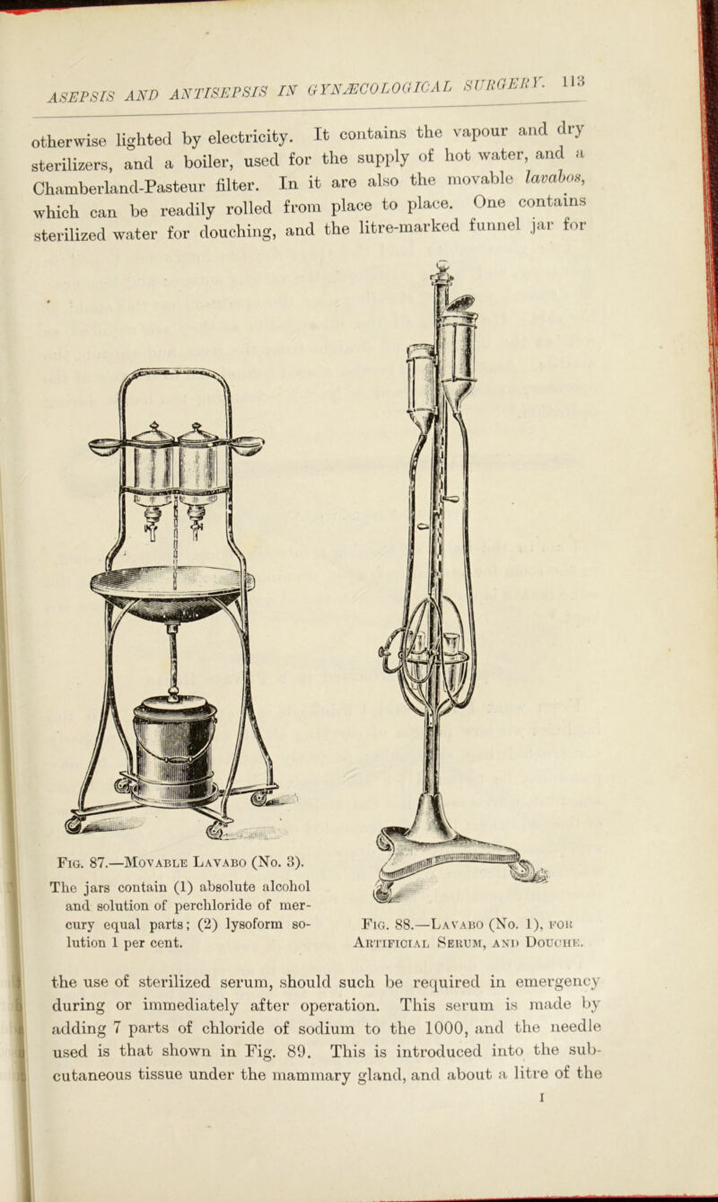 ASEPSrS AND ANTISEPSIS IN GYNyECOLOGICAL SURGEUV. otherwise lighted by electricity. It contains the vapour and dry sterilizers, and a boiler, used for the supply of hot water, and a Chamberland-Pasteur filter. In it are also the movable lavahos, which can be readily rolled from place to place. One contains sterilized water for douching, and the litre-marked funnel jar for Fig. 87.—Moyable Lavabo (No. 3). The jars contain (1) absolute alcohol and solution of perchloride of mer- cury equal parts; (2) lysoform so- lution 1 per cent. Fig. 88.—Lav.^ibo (No. 1), fob Artificial Serum, and Douche. the use of sterilized serum, should such be required in emergency during or immediately after operation. This serum is made by adding 7 parts of chloride of sodium to the 1000, and the needle used is that shown in Fig. 89. This is introduced into the sub- cutaneous tissue under the mammary gland, and about a litre of the I