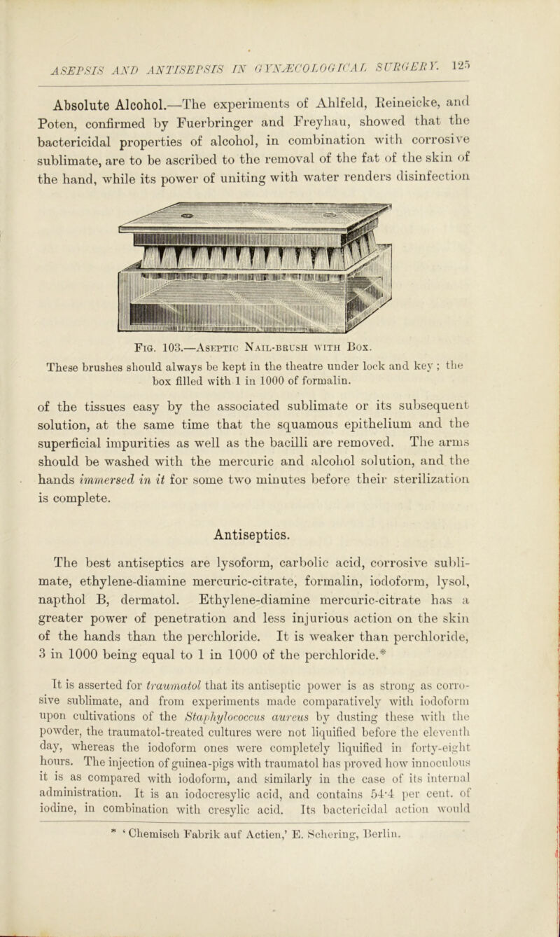 Absolute Alcohol.—The experiments of Ahlfeld, Keineicke, and Poten, confirmed by Fuerbringer and Freyliau, showed that the bactericidal properties of alcohol, in combination with corrosive sublimate, are to be ascribed to the removal of the fat of the skin of the hand, while its power of uniting with water renders disinfection Fig. 103.—Aseptic Nail-brush with Box. These brushes should always be kept in the theatre uuder look and key ; tlie box filled with 1 in 1000 of formalin. of the tissues easy by the associated sublimate or its subsequent solution, at the same time that the squamous epithelium and the superficial impurities as well as the bacilli are removed. The arms should be washed with the mercuric and alcohol solution, and the hands immersed in it for some two minutes loefore their sterilization is complete. Antiseptics. The best antiseptics are lysoform, carbolic acid, corrosive subli- mate, ethylene-diamine mercuric-citrate, formalin, iodoform, lysol, napthol B, dermatol. Ethylene-diamine mercuric-citrate has a greater power of penetration and less injurious action on the skin of the hands than the perchloride. It is weaker than pierchloride, 3 in 1000 being equal to 1 in 1000 of the perchloride.* It is asserted for traumatol that its antiseptic power is as strong as corro- sive sublimate, and from experiments made comparatively with iodoform upon cultivations of the Staphylococcus aureus by dusting these with the powder, the traumatol-treated cultures were not liquified before the eleventh day, whereas the iodoform ones were completely liquified in forty-eight hours. The injection of guinea-pigs with traumatol has jiroved how innoculous it is as compared with iodoform, and similarly in the case of its internal administration. It is an iodocresylic acid, and contains 54'4 per cent, of iodine, in combination with cres3dic acid. Its bactericidal action would ‘ Chemisch Fabrik auf Actien,’ E. Schering, Iterlin.