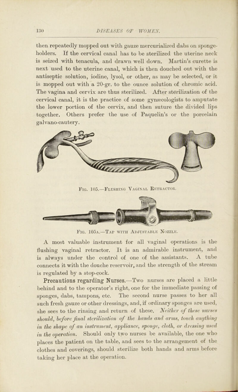 then repeatedly mopped out with gauze mercurialized dabs on sponge- holders. If the cervical canal has to be sterilized the uterine neck is seized with tenacula, and drawn well down. Martin’s curette is next used to the uterine canal, which is then douched out with the antiseptic solution, iodine, lysol, or other, as may be selected, or it is mopped out with a 20-gr. to the ounce solution of chromic acid. The vagina and cervix are thus sterilized. After sterilization of the cervical canal, it is the practice of some gynaecologists to amj)utate the lower portion of the cervix, and then suture the divided lips together. Others prefer the use of Paquelin’s or the porcelain galvano-cautery. Fig. 105.—Flushing Vaginal Retractor. Fig. 105a.—Tap with Ah just able Nozzle. A most valuable instrument for all vaginal operations is the flushing vaginal retractor. It is an admirable instrument, and is always under the control of one of the assistants. A tube connects it with the douche reservoir, and the strength of the stream is regulated by a stop-cock. Precautions regarding Nurses.—Two nurses are placed a little behind and to the operator’s right, one for the immediate passing of sponges, dabs, tampons, etc. The second nurse passes to her all such fresh gauze or other dressings, and, if ordinary sponges are used, she sees to the rinsing and return of these. Neither of these nurses should, before filial sterilization of the hands and arms, touch anything in the shape of an instrument, appliance, sponge, cloth, or dressing used in the operation. Should only t>vo nurses be available, the one who places the patient on the table, and sees to the arrangement of the clothes and coverings, should sterilize both hands and arms before taking her place at the operation.