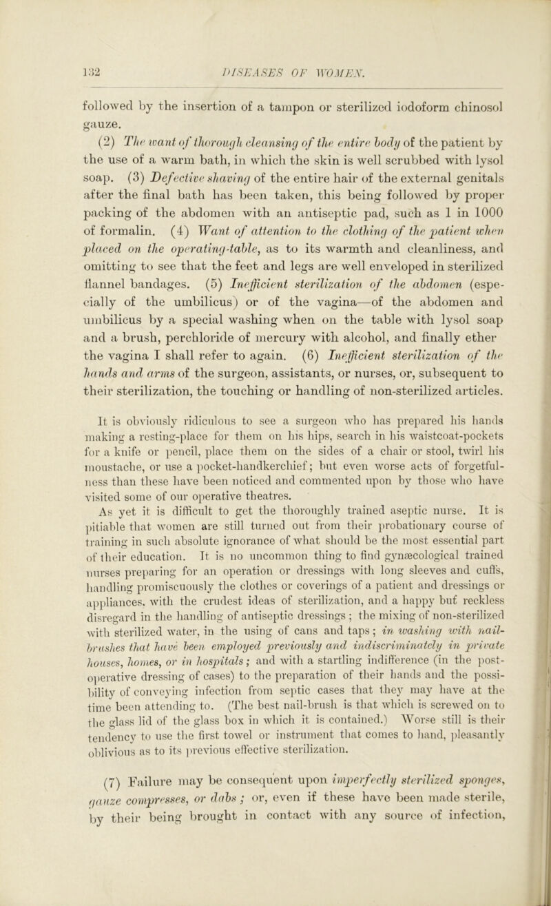 followed by the insertion of a tampon or sterilized iodoform chinosol gauze. (2) The vjciyit of thorough cleansing of the entire body of the patient by the use of a warm bath, in which the skin is well scrubbed with lysol soap. (3) Defective shaving of the entire hair of the external genitals after the final bath has been taken, this being followed by proper packing of the abdomen with an antiseptic pad, such as 1 in 1000 of formalin. (4) Want of attention to the clothing of the patienit ivheu placed on the operating-table, as to its warmth and cleanliness, and omitting to see that the feet and legs are well enveloped in sterilized llannel bandages. (5) Inefficient sterilization of the abdomen (espe- cially of the umbilicus) or of the vagina—of the abdomen and imibilicus by a special washing when on the table with lysol soap and a brush, perchloride of mercury with alcohol, and finally ether the vagina I shall refer to again. (6) Inefficient sterilization of the hands and arms of the surgeon, assistants, or nurses, or, subsequent to their sterilization, the touching or handling of non-sterilized articles. It is obviously ridiculous to see a surgeon who has prepared his hands making a resting-place for them on his hips, search in his waistcoat-pockets for a knife or ])encil, place them on the sides of a chair or stool, twirl his moustache, or use a jiocket-handkerchief; but even worse acts of forgetful- ness than these have been noticed and commented upon by those who have visited some of our operative theatres. As yet it is difficult to get the thoroughly trained aseptic nurse. It is pitiable that women are still turned out from their probationary course of training in such absolute ignorance of what should be the most essential part of their education. It is no uncommon thing to find g}msecological trained nurses preparing for an operation or dressings with long sleeves and cuffs, handling promiscuously the clothes or coverings of a patient and dressings or ap])liances. with the crudest ideas of sterilization, and a happy biif reckless disregard in the handling of antiseptic dressings ; the mixing of non-sterilized with sterilized water, in the using of cans and taps; in luasliing with nail- brushes that have been employed previously and indiscriminately in private houses, homes, or in hospitals; and with a startling indifference (in the post- o]>erative dressing of cases) to the preparation of their hands and the possi- bility of conveying infection from se])tic cases that they may have at the time been attending to. (The best nail-brush is that which is screwed on to the glass lid of the glass box in which it is contained.) Worse still is their tendency to use the first towel or instrument that comes to hand, ])leasantly oblivious as to its previous effective sterilization. (7) Failure may be consequent upon imperfectly sterilized sponges, (jauze compresses, or dabs ; or, even if these have been made sterile, by their being brought in contact with any source of infection,