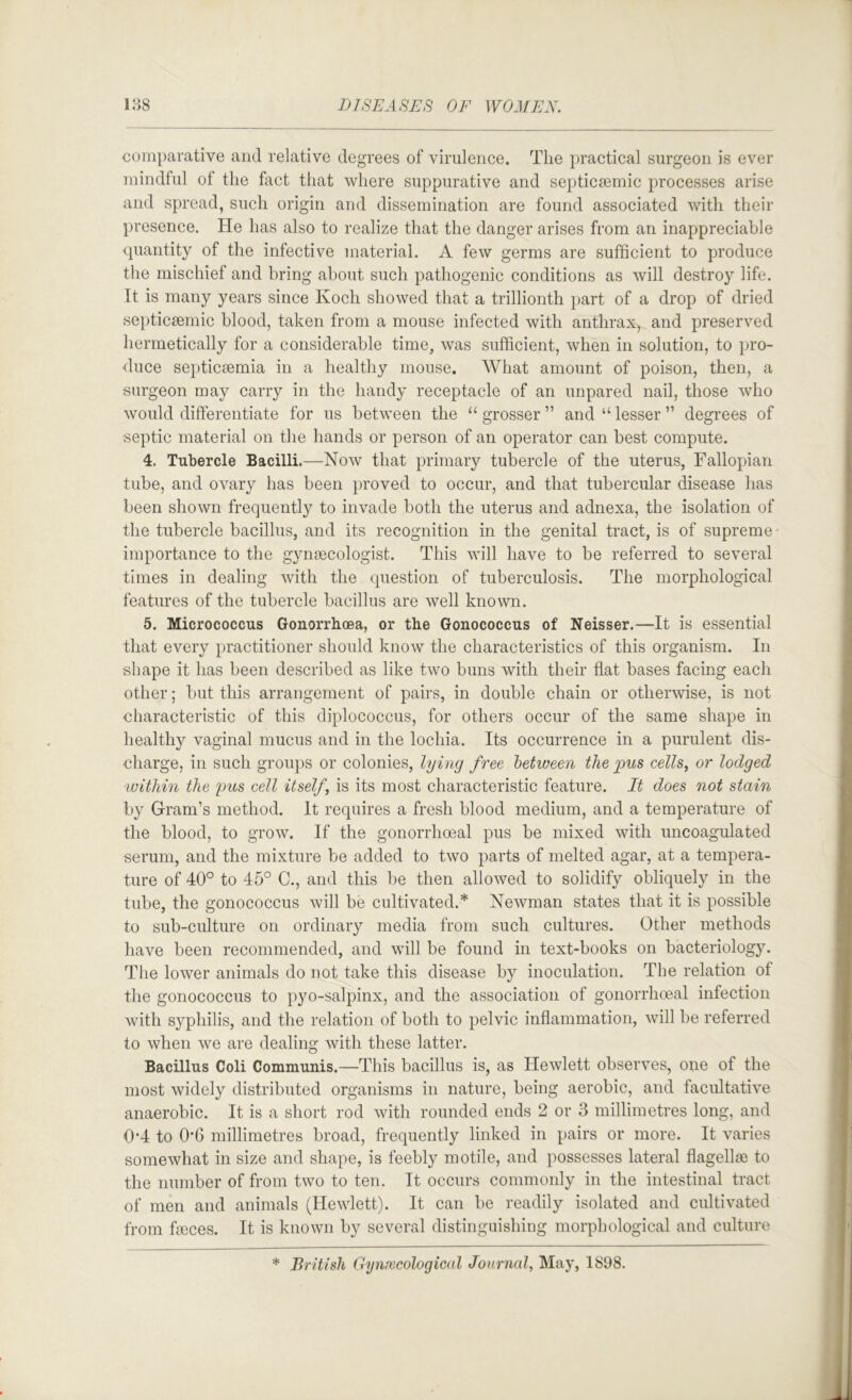 comparative and relative degrees of virulence. The practical surgeon is ever mindful of the fact that where suppurative and septicsemic processes arise and spread, such origin and dissemination are found associated with their presence. He has also to realize that the danger arises from an inappreciable quantity of the infective material. A few germs are sufficient to produce the mischief and bring about such pathogenic conditions as will destroy life. It is many years since Koch showed that a trillionth part of a drop of dried septic£emic blood, taken from a mouse infected with anthrax, and preserved hermetically for a considerable time, was sufficient, when in solution, to pro- duce septicsemia in a healthy mouse. What amount of poison, then, a surgeon may carry in the handy receptacle of an unpared nail, those who would differentiate for us between the “ grosser ” and “ lesser ” degrees of septic material on the hands or person of an operator can best compute. 4. Tubercle Bacilli.—Now that primary tubercle of the uterus, Fallopian tube, and ovary has been proved to occur, and that tubercular disease has been shown frequently to invade both the uterus and adnexa, the isolation of the tubercle bacillus, and its recognition in the genital tract, is of supreme- importance to the gynaecologist. This will have to be referred to several times in dealing with the (question of tuberculosis. The morphological features of the tubercle bacillus are well known. 5. Micrococcus Gonorrhoea, or the Gonococcus of Neisser.—It is essential that every practitioner should know the characteristics of this organism. In shape it has been described as like two buns with their flat bases facing each other; but this arrangement of pairs, in double chain or otherwise, is not characteristic of this diplococcus, for others occur of the same shape in healthy vaginal mucus and in the lochia. Its occurrence in a purulent dis- charge, in such groups or colonies, lying free 'between the pus cells, or lodged within the pus cell itself, is its most characteristic feature. It does not stain by Gram’s method. It requires a fresh blood medium, and a temperature of the blood, to grow. If the gonorrhoeal pus be mixed with uncoagulated serum, and the mixture be added to two parts of melted agar, at a tempera- ture of 40° to 45° C., and this be then allowed to solidify obliquely in the tube, the gonococcus will be cultivated.* Newman states that it is possible to sub-culture on ordinary media from such cultures. Other methods have been recommended, and will be found in text-books on bacteriology. The lower animals do not take this disease by inoculation. The relation of the gonococcus to pyo-salpinx, and the association of gonorrhoeal infection with S3^philis, and the relation of both to pelvic inflammation, will be referred to when we are dealing with these latter. Bacillus Coli Communis.—This bacillus is, as Hewlett observes, one of the most widely distributed organisms in nature, being aerobic, and facultative anaerobic. It is a short rod with rounded ends 2 or 3 millimetres long, and 0’4 to 0’6 millimetres broad, frequently linked in pairs or more. It varies somewhat in size and shape, is feebly motile, and possesses lateral flagelhe to the number of from two to ten. It occurs commonly in the intestinal tract of men and animals (Hewlett). It can be readily isolated and cultivated from feces. It is known by several distinguishing morphological and culture * British Gyniecological Jonrncd, May, 1898.